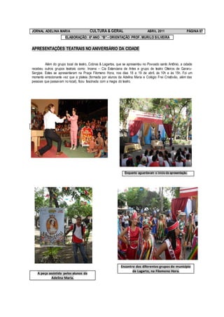 JORNAL ADELINA MARIA                    CULTURA & GERAL                         ABRIL 2011                  PÁGINA 07
                       ELABORAÇÃO: 6º ANO “B” - ORIENTAÇÃO PROF. MURILO SILVEIRA


APRESENTAÇÕES TEATRAIS NO ANIVERSÁRIO DA CIDADE


         Além do grupo local de teatro, Cobras & Lagartos, que se apresentou no Povoado santo Antônio, a cidade
recebeu outros grupos teatrais como: Incena – Cia Estanciana de Artes e grupo de teatro Oiteiros de Gararu-
Sergipe. Estes se apresentaram na Praça Filomeno Hora, nos dias 18 e 19 de abril, às 10h e às 15h. Foi um
momento emocionante vez que a plateia (formada por alunos da Adelina Maria e Colégio Frei Cristóvão, além das
pessoas que passavam no local), ficou fascinada com a magia do teatro.




Apresentação no pov. Santo Antônio




                                                                Enquanto aguardavam o início da apresentação.




                                                             Encontro dos diferentes grupos do município
                                                                    de Lagarto, na Filomeno Hora.
   A peça assistida pelos alunos da
            Adelina Maria.
 