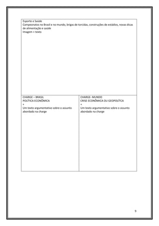 9
Esporte e Saúde
Campeonatos no Brasil e no mundo, brigas de torcidas, construções de estádios, novas dicas
de alimentação e saúde
Imagem + texto
CHARGE – BRASIL
POLÍTICA ECONÔMICA
+
Um texto argumentativo sobre o assunto
abordado na charge
CHARGE- MUNDO
CRISE ECONÔMICA OU GEOPOLÍTCA
+
Um texto argumentativo sobre o assunto
abordado na charge
 