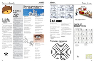 Jornal do
Agrupamento de
Escolas Nuno Álvares

Escrevinhando

janeiro de 2014

*

Jornal do
Agrupamento de
Escolas Nuno Álvares

Sem stress

* janeiro de 2014

Era uma vez uma nuvem …
Para contigo sonhar.
A minha
nova
cadela
buffy
Ana Santos 7ºC

A Minha
Castanha	
Mariana Branco, 5ºC

No magusto da escola, as castanhas
eram todas apetitosas e muito deliciosas.
Deram-me 8 castanhas e todas eram
bonitas. Qual não foi o meu espanto
quando vi uma muito diferente das outras e que tinha uma forma estranha.
Mas não sei porquê achei-a especial e
pensei: “Como será a vida de uma castanha?” E como eu adorava ciência, fiz
com que a castanha voltasse a viver e,
quando consegui, deu logo um berro,
porque estava a arder.
Eu perguntei como se chamava. Ela
disse-me que se chamava Miclinhas Estranhi.
Eu perguntei-lhe porquê Estranhi.
Ela disse-me que todos lhe chamavam Estranhi por ser estranha e chamaram-lhe esse nome para troçarem.
Então fiz uma máquina que nos fez
ir à árvore onde ela viveu.
Chegámos lá e todas as castanhas
começaram a gozar com ela e eu, como
boa amiga, disse- -lhes que cada um
é como é, e que o aspeto não importa,
o que importa é o que está dentro de
cada um de nós e que, se elas fossem
realmente dignas de um coração nobre,
não a julgariam.
Fiz uma máquina do tempo que fez
com que a castanha voltasse atrás e os
seus amigos remediaram tudo e foram
todos felizes para sempre.
MORAL DA HISTÓRIA : SOMOS
TODOS DIFERENTES MAS TODOS SOMOS IGUAIS.

22

*

Nas minhas férias de verão, fui
ao Algarve, onde se encontram as
minhas tias.
Um dia, quando corria, junto da
casa da minha tia, reparei numa cadela que me seguia, virei-me para ela,
agarrei-a e levei-a para casa.
Ao chegar, mostrei-a à minha mãe
e perguntei se podia ficar com ela. A
minha mãe, ao olhar para ela, só conseguiu dizer que sim, mas, devido a eu
ser alérgica a pelos, também me disse
que procuraria alguém que quisesse
ficar com ela.
Comecei a pensar: “Mas que nome
lhe daria?” E disse-o em voz alta.
Pensámos todas em conjunto, até
que surgiu a ideia de Buffy, pois assistia na televisão uma série designada
por “Buffy caçadora de vampiros”. Todas concordámos e assim ficou.
Decidido o nome fui tratar dela,
dar-lhe banho, comida.
Fui ver televisão e chegou a hora de
jantar. Entretanto, escureceu, comecei a ficar com sono e fui-me deitar.
Passado algum tempo, foi deitar-se a
meus pés e deixei-a estar.
Já de dia, levantei-me e fui tomar
o pequeno-almoço, quando terminei
não parei de brincar com a Buffy.
Uma semana depois…
Um dia, ao brincar com ela, a
minha mãe disse-me que encontrara
uma senhora que queria ficar com ela.
Fiquei muito triste, pois gostava muito
dela, mas tive que aceitar.
Fui levá-la a casa da senhora para
me despedir dela.
No dia seguinte, ao passar com
a minha mãe no sítio onde tinha encontrado a Buffy, notei que me seguia
uma cadela igualzinha a ela, julgava
eu, pois era ela, ao brincar com ela,
apercebi-me que era ela e, ao alertar
a minha mãe, ela não acreditou em
mim.
Acreditam que fugiu e veio ter ao
mesmo sítio para ver se me encontrava?
Decidi ligar à senhora para saber
da Buffy e a senhora disse que ela
tinha fugido. A minha mãe despediuse da senhora e desligou. Ao desligar,
olhámos para a Buffy, para a levarmos, mas era tarde demais, já tinha
fugido.
Nunca mais tornei a vê-la…

Inês Nunes, 7ª A CCB

Manuel Farias, 7ºB CCB

Era uma vez uma nuvem,
Uma nuvem muito branca.
Branquinha como a neve,
Branquinha como o algodão.

A nuvem, a nuvem
A nuvem, a nuvem
Pode ser branca como o papel
Ou amarela como o mel,
Pode ser castanha como o cogumelo
Ou de um verde tom de amarelo.

A nuvem era muito alegre
Adorava brincar.
Mas, quando estava triste,
Passava o dia a chorar.
A nuvem era uma viajante
Adorava passear e sonhar.
Na companhia do seu amigo vento
Que prometera nunca a deixar.
A nuvem viajante
Várias línguas sabia falar.
Por tantos países que passou,
Não era de estranhar.
A felicidade da nuvem
Não era adorar viajar,
Mas a companhia do vento,
Um amigo para recordar.

A nuvem pode ter qualquer forma,
Não serve nenhuma norma,
Pode se vermelha
Ou da cor de uma ovelha.
A nuvem pode estar em Bucareste
Ou nas ruas de Budapeste,
A nuvem é feita pelo macaco
Ou pelo fumo do tabaco.
A nuvem está no sol
Ou na carapaça de um caracol,
Está num lago
Ou na fala de um gago.
A nuvem está em todo o lado,
No céu ou no quadro.

É Só RIR!
O cão passa por baixo de uma árvore de
Natal toda iluminada e diz:
- Até que enfim que puseram luz na
casa de banho!
Um homem, já meio bêbedo, entra num
bar, senta-se ao balcão, e diz:
- Quando eu bebo, toda a gente bebe!
E toda a gente bebeu...
- Quando eu repito, toda a gente repete!
E toda a gente repetiu...
- Quando eu pago, toda gente paga!
Qual é o animal mais antigo do mundo?
É a zebra, que ainda é a preto e branco.
Vai um miúdo à pastelaria e pergunta:
- Ó senhor Joaquim, as migalhas pagam-se?
- Oh, que disparate rapaz! Então as migalhas pagam-se?!
- Então esmigalhe-me aí meio-quilo de
bolinhos!

O que é, o que é, que tem rabo de porco,
mas não é porco.
Pé de porco mas não é porco.
Costela de porco, mas não é porco?
(Porca)
Três homens estão a discutir.
O primeiro diz:
- A minha mulher, antes de dar à luz, estava a ler “Os Três Mosqueteiros”, e teve
trigémeos!
O segundo replica:
- A minha mulher estava a ler “As duas
Órfãs” e teve gémeos!
O terceiro, em pânico, grita:
- Desculpem, tenho de me pôr a andar,
a minha mulher está grávida e está a ler
“Ali Babá e os Quarenta Ladrões”!...

- CARTOONS – RECOLHIDOS POR: Cândida Farinha, 8ºC
(Clube de Jornalismo-FV)

SOPA DE
HALLOWEEN
Ana Margarida Antunes, 5º B (Clube de Jornalismo)

Procura as palavras abaixo.

					
					
Mariana Branco 5ºC

Ismael Esteves

Carolina Abreu, 7ºA CCB

Um olhar
Um olhar grande e alegre,
Um olhar …
Um olhar …
Quando olho para ti
Vejo nos teus olhos a minha alegria.
Encontro-me a mim
Como se fosse magia.

Íris Fernandes Veloso, 7º B CCB

Desenhar
Peguei num lápis azul
Comecei a desenhar
Casas onde as pessoas
Pudessem morar.
Desenhei mares,
Rios e oceanos
Para que os pescadores
Pudessem remar.
Desenhei lares acolhedores
Onde os idosos
Pudessem estar.
Desenhei casas de mil cores

Procura o caminho:
1-VAMPIROS
2-ABOBORA
3-HALLOWEEN
4- DIABOS

5-MONSTROS
6-MUMIA
7-FANTASMA
8-BRUXA

Olhar, olhar,
Olhar só por olhar!
Olhar, olhar,
Olhar para amar.
Se eu olho para ti,
Olho para mim,
Olho para toda a gente …
Um olhar a chorar,
Um olhar alegre,
Um olhar de amor,
Um olhar de tristeza.
Um olhar sozinho,
Um olhar abandonado,
Um olhar risonho,
Um olhar cansado.

*

23

 