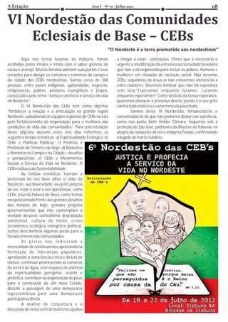 Aqui nas terras baianas de Itabuna, fomos             a chegar a estas conclusões. Vimos que é necessário e
acolhidos pelos irmãos e irmãs com o sabor gostoso de          urgente a modificação da estrutura da sociedade brasileira
cacau e acarajé. Muitas famílias abriram suas portas e seus    que não está organizada para incluir os pobres, homens e
corações para abrigar os romeiros e romeiras do campo e        mulheres em situação de exclusão social. Não seremos
da cidade das CEBs nordestinas. Somos cerca de 300             CEBs, seguidoras de Jesus se não estivermos atentos/as a
pessoas, entre povos indígenas, quilombolas, leigos/as,        estes clamores. Devemos lembrar que não há esperança
religiosos/as, padres, pastores evangélicos e bispos,          sem luta.“Esperamos enquanto lutamos. Lutamos
convocados pelo tema “Justiça e profecia a serviço da vida     enquanto esperamos!” Como símbolo da nossa esperança,
no Nordeste”.                                                  queremos destacar a presença dos/as jovens e o seu grito
         O VI Nordestão das CEBs tem como objetivo             contra toda violência e extermínio da juventude.
“fortalecer a relação e a articulação na grande região                 Saímos deste VI Nordestão, fortalecido/as e
Nordeste, subsidiando as equipes regionais de CEBs na luta     convencidos/as de que não podemos deixar cair a profecia,
pelo fortalecimento da organização para a melhoria das         como nos pediu Dom Helder Câmara. Seguimos sob a
condições de vida das comunidades”. Para concretização         proteção de São José, padroeiro da Diocese de Itabuna, na
deste objetivo durante estes três dias refletimos as           alegria da conquista da terra indígena Pataxó, confirmando
seguintes tendas temáticas: a) Espiritualidade Ecológica; b)   o legado do mártir Galdino.
CEBs e Políticas Públicas; c) Profetas e
Profetizas de Ontem e de Hoje; d) Romeiros
e Romeiras no Campo e na Cidade – desafios
e perspectivas; e) CEBs e Movimentos
Sociais a Serviço da Vida no Nordeste; f)
CEBs na Busca da Sustentabilidade.
         As tendas temáticas tiveram a
pretensão de nos fazer olhar o chão do
Nordeste, sua diversidade, seu jeito próprio
de ser, rezar e lutar e nos questionar, como
CEBs, à luz da Palavra de Deus, como temos
nos posicionado frente aos grandes desafios
dos tempos de hoje: grandes projetos
governamentais que não contemplam a
vontade do povo, comodismo, degradação
ambiental, cultura do medo, crises
(econômica, ecológica, energética, política).
Juntos descobrimos algumas pistas para o
fortalecimento das comunidades.
         A s p i s t a s n o s i n d i c a ra m a
necessidade de continuarmos apostando na
formação de lideranças populares,
aprofundar a consciência crítica e da luta de
classes, continuar promovendo as romarias
da terra e da água, criar espaços de vivência
da espiritualidade peregrina, orante e
profética, contribuir na organização do povo
para a construção de um novo Estado,
discutir a passagem de uma democracia
representativa para uma democracia
participativa direta.
         A análise de conjuntura e a
discussão do tema central muito nos ajudou
 