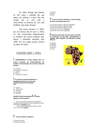 Na África abrange uma situação
de vida critica o principal fato que
marca essa pobreza e a fome. Mas não
termina por ai, com toda a
sobrevivência na pobreza ele tem mais
facilidade para pegar doenças.
Uma dessas doenças é a AIDS,
por essa doença não ter cura e a África
ser mal desenvolvida financeiramente
os hospitais não possui condições para
bancar o tratamento adequado para
AIDS. Por isso muitas pessoas morrem
no quarto de espera.
EXERCÍCIOS SOBRE A ÀFRICA
1 (CESGRANRIO) A África dispõe para um
futuro processo de industrialização de
grandes concentrações de recursos naturais
exceto:
a) petróleo
b) potencial hidráulico
c) carvão
d) cobre
e) extração florestal
2 Do ponto de vista demográfico a
República Sul Africana é um país
predominantemente habitado
por:
a) negros
b) afrikanders
c) indianos
d) mestiços
e) brancos
(SANTA CASA) As questões 3 e 4estão
ligadas ao texto abaixo:
"É a única massa continental cortada pelo
equador e pelos trópicos. Daí a ocorrência de uma
sucessão de paisagens, até
certo ponto homogêneas, tanto ao norte
como ao sul do equador."
3 O texto melhor se aplica à:
a) América do Sul
b) América Central
c) Áustria
d) África
e) Ásia
4 É mais correto relacionar a parte grifada
do texto, principalmente com:
a) formas de relevo e tipos de vegetação;
b) formas de relevo e tipos de clima;
c) formas de relevo e tipos de rocha;
d) tipos de rocha e de vegetação;
e) tipos de clima e de vegetação.
5 Represa construída na África para controlar
as enchentes do Rio Nilo, intensificando a
colheita pela irrigação e produzindo energia
elétrica:
a) Abadá
b) Shasta
c) Pretória
d) Assuá
e) Suez
 