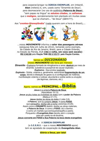 para cooperar/pregar na IGREJA EXEMPLAR, em Imbariê.
          Alan (reitero) é, sim, usado como “Dinamite de Deus”,
        para desmascarar (no uso da autêntica Palavra de Deus),
         “sem papas na língua” as astutas ciladas, os sofismas
      que o maligno, sorrateiramente tem plantado em muitas casas
                 que se chamam... “de Deus” (ããhh???).

Aos “crentes-Disneylândia” (nada querem com a hora do Brasil),...




  ...nosso MOVIMENTO informa o valor das passagens aéreas
     (pesquisa feita em Julho de 2012), tomando como exemplo,
      da Cidade do Rio de Janeiro, Brasil, para a Cidade Orlando,
  no Estado da Flórida, EUA (ida e volta, em voos sem escala):
      R$ 5.342,88 pela Viação TAM; R$ 5.123,73 pela Viação Combo.

                   Vamos ao DICIONÁRIO
             (nosso MOVIMENTO não faria por menos):
Dinamite - Explosivo formado de nitroglicerina e areia; destruir por meio de
           dinamite; substância susceptível de causar explosão.
                     Explosivo - Que produz explosão.
Explosão - Súbita, violenta e, geralmente, estrondosa fragmentação de um
    corpo, devido à dilatação de gases ou à conflagração de matérias;
   manifestação violenta e ruidosa; abundante e súbita saída ou erupção
                        (de lágrimas, clamores, etc.).


         Agora, vamos ao    PRINCIPAL, a           Bíblia:
                   Jesus é a própria Palavra de Deus
                            (Apocalipse 19:13).
    Jesus anulou todas as investidas do diabo com o poder da Palavra
                              (Mateus 4:1-11).
               Jesus desfaz as obras do diabo (I João 3:8).
            A Palavra, que é o próprio Jesus, é como FOGO,
           que estraçalha, desfaz até a rocha (Jeremias 23:29).
       Assim como a DINAMITE destrói, desfaz as obras materiais,
           a Palavra de Deus é como o FOGO, diz o Senhor,
           e como um martelo que esmiúça/estraçalha a pedra.
          Porquanto o Evangelista Alan decidiu abrir o coração
                     para ser usado na sã doutrina,
   Jesus converte em FOGO a Sua Palavra na boca deste evangelista.

                       • A IGREJA EXEMPLAR
             (a I.C.E.R.I. - que o nosso MOVIMENTO apoia)
          tem se agradado da cooperação do Evangelista Alan.

                           Glória a Deus, por isto!
 