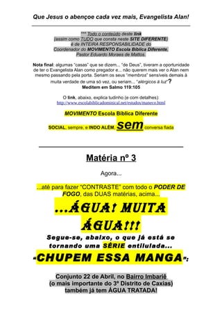 Que Jesus o abençoe cada vez mais, Evangelista Alan!

                       *** Todo o conteúdo deste link
          (assim como TUDO que consta neste SITE DIFERENTE)
                  é de INTEIRA RESPONSABILIDADE do
          Coordenador do MOVIMENTO Escola Bíblica Diferente,
                     Pastor Eduardo Moraes de Mattos.

Nota final: algumas “casas” que se dizem... “de Deus”, tiveram a oportunidade
de ter o Evangelista Alan como pregador e... não querem mais ver o Alan nem
 mesmo passando pela porta. Seriam os seus “membros” sensíveis demais à
         muita verdade de uma só vez, ou seriam... “alérgicos à luz”?
                         Meditem em Salmo 119:105

               O link, abaixo, explica tudinho (e com detalhes):
           http://www.escolabiblicadominical.net/estudos/maneco.html

               MOVIMENTO Escola Bíblica Diferente

       SOCIAL, sempre, e INDO ALÉM,       sem            conversa fiada


    _____________________________
                          Matéria nº 3
                                 Agora...

    ...até para fazer “CONTRASTE” com todo o PODER DE
               FOGO, das DUAS matérias, acima...

          ...ÁGUA! MUITA
              ÁGUA!!!
       Se gue-se, a baixo, o que já está se
        tor nando uma SÉRIE entilulada...

“   CHUPEM ESSA MANGA ”:
          Conjunto 22 de Abril, no Bairro Imbariê
        (o mais importante do 3º Distrito de Caxias)
             também já tem ÁGUA TRATADA!
 