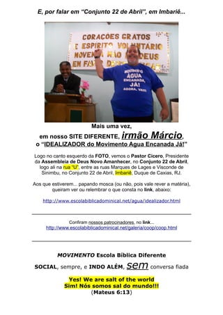 E, por falar em “Conjunto 22 de Abril”, em Imbariê...




                           Mais uma vez,
  em nosso SITE DIFERENTE,               irmão Márcio
                                             ,
 o “IDEALIZADOR do Movimento Agua Encanada Já!”
Logo no canto esquerdo da FOTO, vemos o Pastor Cícero, Presidente
da Assembleia de Deus Novo Amanhecer, no Conjunto 22 de Abril,
  logo ali na rua “U”, entre as ruas Marques de Lages e Visconde de
   Sinimbu, no Conjunto 22 de Abril, Imbariê, Duque de Caxias, RJ.

Aos que estiverem... papando mosca (ou não, pois vale rever a matéria),
        queiram ver ou relembrar o que consta no link, abaixo:

    http://www.escolabiblicadominical.net/agua/idealizador.html



                Confiram nossos patrocinadores, no link...
     http://www.escolabiblicadominical.net/galeria/coop/coop.html




           MOVIMENTO Escola Bíblica Diferente

SOCIAL, sempre, e INDO ALÉM,                sem conversa fiada
                Yes! We are salt of the world
              Sim! Nós somos sal do mundo!!!
                       (Mateus 6:13)
 