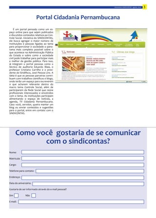 Informativo  SINDICONTAS  -­‐  agosto,  2010   3


                                 Portal  Cidadania  Pernambucana  
    É   um   portal   pensado   como   um   es-­‐

e  discutidos  conteúdos  relativos  ao  Con-­‐
trole   Social.   Iniciativa   do   SINDICONTAS,  


para   proporcionar   à   sociedade   o   pano-­‐




já   integram   o   portal   pessoas   como   o  
técnico   de   auditoria   Eduardo   Maia,   o  
                                               -­‐

ideia   é   que   as   pessoas   parceiras   contri-­‐



macro   tema   Controle   Social,   além   de  
participarem   da   Rede   Social   que   reúne  




para   o   portal,   entre   em   contato   com   o  
SINDICONTAS.




       Como  você    gostaria  de  se  comunicar  
               com  o  sindicontas?
Nome:

Matrícula:  

Cargo:

Telefone  para  contato:  



Data  do  aniversário:  

Gostaria  de  ser  informado  através  do  e-­‐mail  pessoal?



E-­‐mail:
 