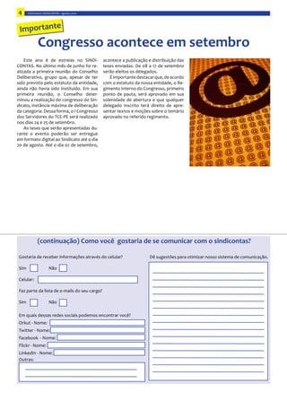 4      Informativo  SINDICONTAS  -­‐  agosto,  2010




 Importante
               Congresso  acontece  em  setembro
     Este   ano   é   de   estreias   no   SINDI-­‐
                                                -­‐

                                                     É  importante  destacar  que,  de  acordo  
sido  previsto  pelo  estatuto  da  entidade,   com  o  estatuto  da  nossa  entidade,  o  Re-­‐
                                                  gimento  Interno  do  Congresso,  primeiro  
                                              -­‐ ponto   de   pauta,   será   aprovado   em   sua  
                                              -­‐
                                                  delegado   inscrito   terá   direito   de   apre-­‐
da  categoria.  Dessa  forma,  o  I  Congresso  
dos  Servidores  do  TCE-­‐PE  será  realizado   aprovado  no  referido  regimento.  

                                                      -­‐

em  formato  digital  ao  Sindicato  até  o  dia  




               (continuação)  Como  você    gostaria  de  se  comunicar  com  o  sindicontas?




 Celular:

 Faz  parte  da  lista  de  e-­‐mails  do  seu  cargo?




 E
 Orkut  -­‐  Nome:



 Flickr  -­‐  Nome:


 Outras:  
 