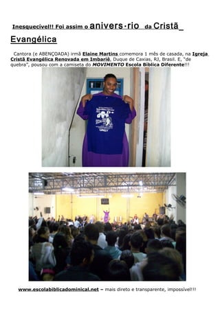 Inesquecível!! Foi assim o      anivers á rio          da   Cristã
Evangélica
 Cantora (e ABENÇOADA) irmã Elaine Martins comemora 1 mês de casada, na Igreja
Cristã Evangélica Renovada em Imbariê, Duque de Caxias, RJ, Brasil. E, “de
quebra”, pousou com a camiseta do MOVIMENTO Escola Bíblica Diferente!!!




   www.escolabiblicadominical.net – mais direto e transparente, impossível!!!
 