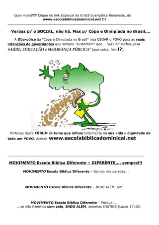 Quer mais??? Clique no link Especial da Cristã Evangélica Renovada, do
                   www.escolabiblicadominical.net !!!
__________________________________________________________________

  Verbas p/ o SOCIAL, não há. Mas p/ Copa e Olimpíada no Brasil,...

    A Oba-obice da “Copa e Olimpíada no Brasil” visa CEGAR o POVO para as reais
intenções de governantes que sempre “sustentam” que... “não há verbas para
SAÚDE, EDUCAÇÃO e SEGURANÇA PÚBLICA” (que coisa, hein!?).




 Participe deste FÓRUM de tema que influiu totalmente na sua vida e dignidade de
todo um POVO. Acesse   www.escolabiblicadominical.net


___________________________________________________________________

MOVIMENTO Escola Bíblica Diferente – DIFERENTE,... sempre!!!

        MOVIMENTO Escola Bíblica Diferente – Saindo das paredes...



          MOVIMENTO Escola Bíblica Diferente – INDO ALÉM, sim!



              MOVIMENTO Escola Bíblica Diferente – Porque...
     ...se não fizermos com zelo, INDO ALÉM, seremos INÚTEIS (Lucas 17:10)
 