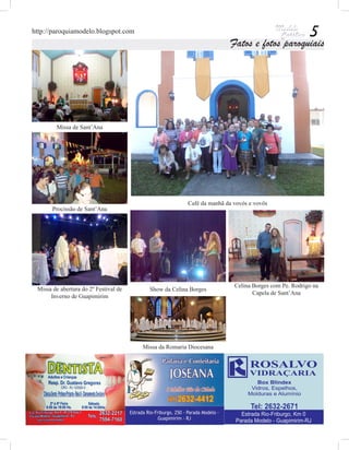 http://paroquiamodelo.blogspot.com                                                                   5
                                                                       Fatos e fotos paroquiais




         Missa de Sant’Ana




                                                       Café da manhã da vovós e vovôs
       Procissão de Sant’Ana




                                                                        Celina Borges com Pe. Rodrigo na
 Missa de abertura do 2º Festival de     Show da Celina Borges
                                                                               Capela de Sant’Ana
      Inverno de Guapimirim




                                       Missa da Romaria Diocesana
 