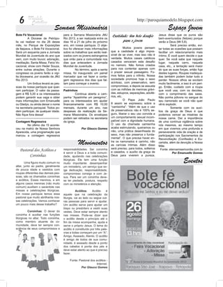 6                                                                                                                http://paroquiamodelo.blogspot.com
                                       Semana Missionária                                                                                    Espaço Jovem
Bote Fé Vocacional                              para a Semana Missionária JMJ                    Castidade: Um belo desafio           Jesus disse que os puros são
	           A Diocese de Petrópo-               Rio 2013, a ser realizada entre os                                                    bem-aventurados (felizes) porque
lis vai realizar no dia 26 desse                dias 16 a 21 de julho do próximo                        para o jovem                  verão a Deus (Mt 5,8).
mês, no Parque de Exposições                    ano, em nossa paróquia. O obje-                                                       	          Será preciso então, evi-
de Itaipava, o Bote Fé Vocacional.              tivo foi oferecer mais informações              	          Muitos jovens pensam       tar todas as ocasiões que possam
Será um esquenta para a Jornada                 sobre os trabalhos que serão real-              que a castidade é algo impos-         facilitar um relacionamento mais
Mundial da Juventude do ano que                 izados com os jovens estrangeiros               sível de se viver, mas isso não é     íntimo. É você quem decide o que
vem, com muito louvor, adoração,                que virão para a comunidade nos                 verdade. Muitos casais católicos      quer. Se você sabe que naquele
meditação, Santa Missa, Feira Vo-               dias que antecedem a Jornada                    casados venceram este desafio         lugar, naquele carro, naquela
cacional, show com Heder Souza,                 Mundial da Juventude.                           no namoro. Não fomos criados          casa, etc., a tentação será maior
entre outras atrações. Durante o                	           No término, após a santa            para nos contentar apenas com         do que as suas forças, então fuja
congresso os jovens farão a vigí-               missa, foi inaugurado um painel                 o prazer sexual passageiro. Fo-       destes lugares. Roupas inadequa-
lia diocesana, por ocasião da JMJ               marcador que vai fazer a conta-                 mos feitos para o infinito. Nossa     das também podem botar tudo a
Rio 2013.                                       gem regressiva dos dias que fal-                sociedade promove hoje o sexo         perder. Nossos olhos se excitam
	           Um ônibus levará as pes-            tam para começar o evento.                      acintoso, com preservativo, sem       muito facilmente, e isso é um peri-
soas da nossa paróquia que quei-                ---------------------------------------------   compromisso, e depois se assusta      go. Então, cuidado com a roupa
ram participar. O valor da passa-               Padrinhos                                       com as milhões de meninas grávi-      que você usa; com os decotes,
gem é R$ 5,00 e os interessados                 	           Continua aberta a cam-              das, estupros, separações, adulté-    com o comprimento das saias.
podem garantir sua vaga e obter                 panha “Apadrinhe um peregrino”,                 rios, etc.                            Não ponha pólvora no sangue do
mais informações com Emanuelle                  para os interessados em ajudar                  	          O Papa João Paulo          seu namorado se você não quer
ou Gladys, ou ainda deixar o nome               financeiramente com R$ 10,00                    II assim se expressou sobre a         vê-lo explodir.
na secretaria paroquial. Todos po-              mensais, durante um ano, nas                    “camisinha”: “Além de que o uso       	          Somente com os auxí-
dem participar, de qualquer idade.              despesas da realização da Se-                   de preservativos não é 100% se-       lios da graça de Deus é que
Não fique fora dessa!                           mana Missionária. Os envelopes                  guro, liberar o seu uso convida a     podemos vencer as misérias da
---------------------------------------------   podem ser retirados na secretaria               um comportamento sexual incom-        nossa carne. Daí a importância
Contagem Regressiva                             da igreja.                                      patível com a dignidade humana.       de uma contínua vigilância sobre
	           No último dia 15 aconte-                                                            O uso da chamada camisinha            nós mesmos, ao mesmo tempo
ceu na matriz de Nossa Senhora                                    Por Glauco Gomes              acaba estimulando, queiramos ou       em que vivemos uma profunda e
Aparecida, uma programação que                                                                  não, uma prática desenfreada do       perseverante vida de oração e de
marcou a contagem regressiva                                                                    sexo, mas não preserva o funda-       participação nos Sacramentos da
                                                                                                mental”. O que precisa haver en-      Reconciliação (Confissão) e Eu-
                                                               Movimentos                       tre os namorados é carinho, não
                                                                                                as carícias íntimas. Além disso
                                                                                                                                      caristia, além da devoção a Nossa
                                                                                                                                      Mãe.
                                                                                                será preciso, para todos, solteiros
    Pastoral dos Acólitos e                     responsabilidades. Ser coroinha
                                                                                                e casados, o auxílio da graça de
                                                                                                                                        Fonte: eternamisericordia.com.br
                                                é servir a Deus e a toda comuni-                                                                  Por Emanuelle Gomes
          Coroinhas                             dade, ajudando nas celebrações                  Deus para viverem a pureza.

        Uma figura muito comum no
                                                litúrgicas. Ele tem uma função
                                                muito importante: desempenhar
                                                                                                                                                         Eventos
altar, junto ao padre, geralmente               um ministério, um serviço que ex-
de pouca idade e vestidos com                   ige dedicação, responsabilidade,
roupas diferentes das demais pes-               compromisso consigo e com Je-
soas, são os chamados coroinhas                 sus. Para ser um coroinha deve-
e acólitos. Esses meninos, e em                 se ter piedade, postura, respeito
alguns casos meninas (não muito                 com os ministérios e atenção.
comum) auxiliam o sacerdote nas
missas e celebrações litúrgicas.                	          Acólitos:    Acólito    é
Em nossa paróquia temos essa                    aquele que na celebração da
pastoral que muito abrilhanta nos-              liturgia, vai ao lado ou segue out-
sas celebrações. Vamos conhecer                 ras pessoas para servir e ajudar.
um pouco mais desse trabalho?                   Um acólito serve para ajudar um
                                                bispo ou presbítero a vestir suas
	         Coroinhas: O dever do                 vestes. Deve estar sempre atento
coroinha é auxiliar nas funções                 nas missas. Pode-se dizer que
litúrgicas no altar. Todo coroinha,             o acólito desde o princípio até o
como membro atuante da co-                      fim da missa acompanha, ajuda e
munidade, deve ter sempre con-                  serve o próprio Jesus. O lema do
sciência de seus compromissos e                 acólito é constituído por três pala-
                                                vras e todas começam por um “A”:
                                                Amigo, Asseado, Atento. O acólito
                                                é amigo de todos de sua comu-
                                                nidade, é asseado desde a ponto
                                                dos cabelos à ponta dos pés e
                                                deve estar atento ao que é preciso
                                                fazer.

                                                      Fonte: Pastoral dos acólitos -
                                                                           Internet.
                                                              Por Glauco Gomes
 