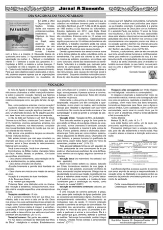 O mês de Agosto é dedicado à Vocação. Neste
mês somos chamados a refletir mais profundamen-
te sobre o assunto: vocação. Sempre que falamos
de vocação, referimo-nos a alguém. Desse alguém
notamos destaques como, seu jeito de falar, de agir,
etc.
Mas, como podemos entender o termo vocação?
A palavra vocação vem do verbo no latim “voca-
re” (chamar). Assim vocação significa chamado. É,
pois, um chamado de Deus. Se há alguém que cha-
ma, deve haver outro que escuta e que responde.
A vida de todo ser humano é um dom de Deus.
“Somos obra de Deus, criados em Cristo Jesus” (Ef
2,10). Existimos, vivemos, pensamos, amamos, nos
alegramos, sofremos, nos relacionamos, conquista-
mos nossa liberdade diante do mundo que nos cer-
ca e diante de nós mesmos.
Não somos uma existência lançada ao absurdo.
Somos criaturas de Deus.
Não existe homem que não seja convidado ou
chamado por Deus a viver na liberdade, que possa
conviver, servir a Deus através do relacionamento
fraternal com os outros.
Você é uma vocação. Você é um chamado.
Encontramos na Bíblia muitos chamados feitos
por Deus: Abraão, Moisés, os profetas... Em todas
as escolhas, encontramos:
- Deus chama diretamente, pela mediação de fa-
tos e acontecimentos, ou pelas pessoas.
- Deus toma a Iniciativa de chamar.
-Escolhe livremente e permite total liberdade de
resposta.
- Deus chama em vista de uma missão de serviço
ao povo.
Vocação é o encontro de duas liberdades:
-A de Deus que chama
-A do Homem que responde
Podemos fazer uma distinção entre os chama-
dos: vocação à existência, vocação humana, voca-
ção cristã e vocação específica, uma sobrepondo-se
à outra.
Vocação à existência - À vida
Foi o primeiro momento forte em que Deus ma-
nifestou todo o seu amor a cada um de nós. Deus
nos amou e nos quis participantes de seu projeto de
criação como coordenadores responsáveis por tudo
o que existe. Fomos criados à imagem e semelhan-
ça de Deus. A vida é a grande vocação. Deus chama
para a vida, e Jesus afirma que veio para que todos
a tenham em abundância. (Jo 10,10).
Vocação humana - Ser gente, ser pessoa
Foi nos dada a condição da “liberdade dos filhos
de Deus”, inteligência e vontade. Estabelecemos
uma comunhão com o Criador e, nessa atitude dia-
logai, somos pessoas. A pessoa aprende a conviver,
a dialogar, enfim, a se relacionar. Todos têm direitos
e deveres recíprocos.
Infelizmente, a obra-prima do Criador anda muito
desprezada: enquanto uns têm condições e opor-
tunidades, outros vivem na miséria, sem condições
básicas para ressaltar a dignidade com que foram
constituídos. No mundo da exclusão acontece a “de-
sumanização” e pode-se perder a condição de pes-
soa humana.
Vocação cristã - Vocação de filho, de batizado
Todo batizado recebeu a graça de fazer parte do
povo eleito por Deus, de sua Igreja. Através da voca-
ção cristã, somos chamados à santidade, vocação
à perfeição, recebendo a mesma fé pela justiça de
Deus. Fomos, portanto, eleitos e chamados pesso-
almente por Cristo para ser, como cristãos, testemu-
nhas e seguidores do Mestre Jesus. Chamados à fé
pelo batismo, a pessoa humana foi qualificada de
outra forma. Assim todos fazem parte do “reino de
sacerdotes, profetas e reis”. (1 Pd 2,9)
Toda pessoa batizada tornou-se um seguidor de
Cristo, participante de uma comunidade de fé que
pode ser chamada para participar da obra de Deus,
como membro de sua Igreja, seguindo caminhos di-
ferentes.
Vocação laical (no matrimônio /no celibato / sol-
teiro - apóstolo).
Assim todo cristão solteiro ou casado, batizado
em Cristo, tornando-se membro da sua Igreja, é
convocado a ser apóstolo, anunciador do Reino de
Deus, exercendo funções temporais. O leigo vive na
secularidade e exerce sua missão insubstituível nos
ofícios e trabalhos deste mundo. O Concilio Vatica-
no II sublinhou que a vocação e a missão do leigo
“contribuem para a santificação do mundo, como
fermento na massa” (LG31);
Vocação ao ministério ordenado (diácono, pa-
dre e bispo)
É uma vocação de carisma particular, é graça,
mas passa pela mediação da Igreja particular, pois
as vocações são destinadas à Igreja. Acontece num
acompanhamento sistemático, amadurecendo as
motivações reais da opção. O ministro ordenado
preside e coordena os serviços da comunidade. Por
intermédio dos sacramentos, celebra a presença
de Deus no meio do seu povo. O presbítero é en-
viado a pastorear e animar a comunidade. Ele é o
bom pastor que guia, alimenta, defende e conhece
as ovelhas. “Isto exige humanidade, caráter íntegro
e maduro, virtudes morais sólidas e personalidade
madura”. (OT 11)
Vocação à vida consagrada (ser irmão religioso
ou irmã religiosa / vida ativa ou contemplativa).
O religioso é chamado a testemunhar Cristo de
uma maneira radical, vivendo uma consagração total
nos votos de pobreza, castidade e obediência. Com
a pobreza, vivem mais livres dos bens temporais,
tornando-se disponíveis para Deus, para a Igreja e
para os irmãos. Com a castidade, vivem o amor sem
exclusividade, sendo sinal do mundo futuro que há
de vir. Com a obediência, imitam a Cristo obediente
e fiel à vontade do Pai.
Textos bíblicos
Mateus 25,14-30; João 14, 5 – 7
Leia estes textos com calma, um de cada vez,
procurando trazê-los para a sua vida.
Precisamos distinguir bem a vocação da profis-
são, pois não são exatamente a mesma coisa. Veja
o quadro abaixo e observe a distinção entre uma e
outra:
A profissão dignifica a pessoa quando é exercida
com amor, espírito de serviço e responsabilidade. A
vocação vivida na fidelidade e na alegria confere ao
exercício da profissão uma beleza particular, é o ca-
minho de santidade.
Fonte: www.vidapastoral.com.br
Colaboração: Maurício Malengo
4
DIA NACIONAL DO VOLUNTARIADO
VOCAÇÃO
Em 2000, a ONU
– Organização das
Nações Unidas,
diante dos maiores
problemasmundiais,
estabeleceu 8
Objetivos do Novo
Milênio. Aqui
no Brasil, estes
objetivos são
chamados de oito
Jeitos de mudar o
Mundo: 1-Acabar
com a fome e a miséria; 2- Educação básica de
qualidade para todos; 3 – Igualdade entre sexos e
valorização da mulher; 4 – Reduzir a mortalidade
infantil; 5 – Melhorar a saúde das gestantes; 6 –
Combater a AIDS, a malária e outras doenças; 7
– Qualidade de vida e respeito ao meio ambiente;
8 – Todo mundo trabalhando pelo desenvolvimento.
Para que estes objetivos sejam alcançados, é obvio,
não podemos esperar apenas que as organizações
governamentais, apresentem os resultados de
seus projetos. Neste contexto, é necessário que os
cidadãos se mobilizem tomando parte no trabalho
voluntário. No Brasil, a Lei N° 7.352, de 28 de agosto
de 1985 instituiu o Dia Nacional do Voluntariado.
Estudos realizados em 2012, pela Rede Brasil
Voluntário apontaram que 11% dos brasileiros
são voluntários. Estamos entre os 10 países com
maior número de voluntários. Estatisticamente
significa que cerca de 18 milhões de brasileiros são
voluntários. O trabalho voluntário ainda nos coloca
entre os países mais generosos em participação e
contribuições financeiras para causas sociais.
Desde o aparecimento dos seres humanos sobre
a terra temos relatos de ações voluntárias entre os
semelhantes. Faz parte dos valores do ser huma-
no mostrar-se solidário, prestativo, em síntese: agir
como voluntário, diante das necessidades do seme-
lhante. “Voluntário é o cidadão que, motivado pelos
valores de participação e solidariedade, doa seu
tempo, trabalho e talento, de maneira espontânea e
não remunerada, para causas de interesse social e
comunitário.” Enquanto cidadãos muitos têm consci-
ência do valor de ações voluntárias quer junto a indi-
víduos quer em trabalhos comunitários. Certamente
o cristão tem motivos mais profundos para dispor-
-se ao trabalho voluntário. A gratuidade é a grande
qualidade do amor de Deus para com os humanos.
E o apóstolo Paulo nos lembra: “O amor de Cristo
nos impulsiona”. ( 2Cor 5,14). Por isso, cada cristão
deve estar aberto e disponível ao seu semelhante. A
gratuidade dos dons do Senhor nos convoca a dar
voluntariamente uma resposta pronta nos lábios e
no coração quando o Senhor nos chamar para uma
missão voluntária. Como Isaias, devemos respon-
der: Senhor, aqui estou: envia-me!”(Is 6,8).
Portanto, o voluntariado, além de ser uma atitude
que torna visível valores humanos e contribui social-
mente para melhorar a qualidade de vida, é o tes-
temunho da fé e da gratuidade dos dons recebidos.
Você já se sentiu chamado para um trabalho vo-
luntário na sua cidade, no seu bairro, na sua paró-
quia ou junto a alguém? “Senhor, que queres que
eu faça?
Conrado Vasselai
Rua Arthur Siqueira, 29 - Bragança Paulista - SP
mecanicabarca@hotmail.com
Tel/Fax: 4033-3684
 