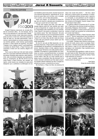 Amigos!! Estamos retornando da Jornada Mun-
dial da Juventude (JMJ)... foi uma benção, não só
para os que estiveram lá, mas para todo o Brasil!
Foram dias incríveis, onde, cada jovem presente,
pode encontrar o Cristo Vivo. Ele se fez presente no
rosto de cada um, nas filas intermináveis, onde ti-
vemos a oportunidade de conhecer pessoas novas,
nos banhos gelados, onde tivemos oportunidades
de elevar o nosso espírito de sacrifício, nos gritos:
“A Igreja é viva, a Igreja é jovem!” e,principalmente,
na pessoa do Santo Padre, o Papa Francisco que
conquistou a todos com seu carisma, alegria e hu-
mildade.
Tudo o que eu disser aqui não será nada compa-
rado com o que todos realmente sentimentos. Quan-
tas graças recebidas pelas palavras, pelos testemu-
nhos, pela convivência daqueles que participaram,
física ou virtualmente, da JMJ Rio 2013! A voz de
nosso Pastor, o Papa Francisco, ele, também, pe-
regrino, ainda ressoa nos corações de cada jovem
desejando que o acolhamos na efetivação de nos-
sos trabalhos a favor dos jovens. Quanta riqueza em
uma semana! Recordemos, saboreando-as, as pa-
lavras de quem falou com os olhos, com o coração,
com o sorriso, com as mãos abençoadas.
Assim que chegou, na Cerimônia de Boas-Vin-
das, ele nos chamou a atenção para considerarmos
o valor que o jovem tem em nosso meio:
“Cristo abre espaço para eles, pois sabe que
energia alguma pode ser mais potente que aque-
la que se desprende do coração dos jovens quan-
do conquistados pela experiência da sua amizade.
Cristo “bota fé” nos jovens e confia-lhes o futuro de
sua própria causa: “Ide, fazei discípulos”. Ide para
além das fronteiras do que é humanamente possível
e criem um mundo de irmãos. Também os jovens
“botam fé” em Cristo. Eles não têm medo de arriscar
a única vida que possuem porque sabem que não
serão desiludidos.”
No dia 24, aos pés da Mãe Aparecida, em seu
Santuário Nacional, o Papa suplicou pela nossa res-
ponsabilidade de educadores e evangelizadores de
jovens: Queridos irmãos e irmãs, sejamos luzeiros
de esperança! Tenhamos uma visão positiva sobre a
realidade. Encorajemos a generosidade que carac-
teriza os jovens, acompanhando-lhes no processo
de se tornarem protagonistas da construção de um
mundo melhor: eles são um motor potente para a
Igreja e para a sociedade. Eles não precisam só de
coisas, precisam sobretudo que lhes sejam propos-
tos aqueles valores imateriais que são o coração es-
piritual de um povo, a memória de um povo.”
Na Via-Sacra, o Papa nos falou da presença de
Jesus nas cruzes dos jovens: “… Na Cruz, Jesus
está junto a tantos jovens que perderam a confian-
ça em instituições políticas porque veem o egoísmo
e a corrupção, ou que perderam sua fé na Igreja e
inclusive em Deus pela incoerência dos cristãos e
dos ministros do Evangelho. Quanto nossas incoe-
rências fazem Cristo sofrer.”
Ao celebrar a Missa na manhã do dia 27, na Cate-
dral, o Papa deixou seu precioso recado aos Bispos,
Sacerdotes, Religiosos, Seminaristas: “… queremos
anunciaro Evangelho a nossos jovens para que en-
contrem a Cristo e se convertam em construtores de
um mundo mais fraterno.”
Aos dirigentes do Brasil, o Papa Francisco disse
no dia 27: “Somos responsáveis pela formação de
novas gerações, por ajudá-las a ser hábeis na eco-
nomia e na política, e firmes nos valores éticos.”
E na Vigília: “Também hoje o Senhor continua pre-
cisando de vocês, jovens, para a sua Igreja. Queri-
dos jovens, o Senhor precisa de vocês! Ele também
hoje chama a cada um de vocês para segui-lo na
sua Igreja e ser missionário. Hoje, queridos jovens,
o Senhor lhes chama!”
Vou aproveitar para agradecer a cada um que re-
zou pelo hesito da JMJ. Nada disso teria sido possí-
vel sem as suas orações e podem ter certeza: Todos
vocês estiveram lá conosco!!
E, para completar, seguem as fotos tiradas por
nossos jovens da paróquia.
Ligia Spina
Grupo de Jovens IGNIS
6
COLUNA JOVEM
 
