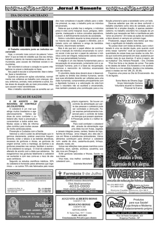 5
AUGUSTO ALBERTO ROSSI
R. Santa Clara, 1017 - Centro
PABX: 4033-2021
Estacionamento Privativo para clientes
Desde
1972
OAB/SP 27.126
ROSSANO ROSSI
OAB/SP 93.560
ADVOGADOS
O Trabalho voluntário junto ao individuo en-
carcerado
Hoje, o conceito mais comum da palavra “volun-
tário” é que se trata do cidadão que doa seu tempo,
trabalho e talento de maneira espontânea e não re-
munerada, para causas de interesse sociais e co-
munitárias.
Ser voluntário é colocar o coração no querer, inte-
ligência no prever e dedicação no fazer.
Seu papel é escutar e compreender, falar e deba-
ter, fazer e transformar.
Quando se pensa em ações voluntárias, normal-
mente nos voltamos ao trabalho com crianças, ido-
sos, enfermos, animais, meio ambiente e outros. Es-
tas áreas de atuação são as mais procuradas, visto
que causam maior sensibilidade.
Mas o trabalho voluntário que se acredita ser um
dos mais complexos é aquele voltado para o siste-
ma prisional, ou seja, o trabalho junto ao individuo
encarcerado.
Sabe-se que a prisão traz o estigma, o individuo
preso é visto como marginal, louco, perigoso, delin-
qüente, inadequado e outros conceitos pejorativos,
e assim, é definitivamente excluído da sociedade.
Sobre o voluntário atuante na área prisional, este
na maioria das vezes, é julgado e ofendido, pois é
tratado como um defensor e amigo de bandidos.
Portanto, discriminado também.
Mas é ele que tem o papel efetivo de contribuir
com a inserção do individuo encarcerado no conví-
vio social, é ele que tem o papel de valorizar o indi-
viduo como ser integral, restaurando valores ineren-
tes a sua personalidade humana.
A religião é um dos fatores fundamentais para a
recuperação do encarcerado, juntamente com a va-
lorização humana, pois é a base da recuperação,
promove o reencontro do indivíduo encarcerado
com ele mesmo.
O voluntário desta área deverá atuar e desenvol-
ver ações no âmbito dos direitos humanos, sendo
que suas atividades deverão ser voltadas para uma
visão humanista, comprometida principalmente com
a dignidade humana e a valorização da vida.Com
isso o voluntário não só auxiliará o encarcerado,
mas também prestará uma contribuição para a ins-
tituição prisional e para a sociedade como um todo.
Deve-se salientar que não se deve confundir o
trabalho voluntário como obra de caridade, pois na
caridade há a simples doação, é apenas assisten-
cialismo; no trabalho voluntário há a doação de um
trabalho que necessita ser feito e manifesta-se pelo
“amor ao próximo”. Em todas as ações do voluntário
a ética deverá vir sempre em primeiro lugar.
Finalizando, segue abaixo dois textos que resu-
mem o significado do trabalho voluntário:
“Eu posso dizer com todas as letras, que o volun-
tariado é uma via demão dupla, pois quando você
entra nesse “caminho” você se surpreende com a
quantidade de coisas boas que recebe na vida. Ain-
da que você entre pensando em doar, acabamos por
receber mais do que doamos. O amor é assim, ele
se multiplica” Dra. Adriana Perazelli. – Dra. Chiclete
“Pois tive fome e me destes de comer. Tive sede
e me destes de beber. Era forasteiro e me acolhes-
tes. Estive nu e me vestistes, doente e me visitastes,
preso e viestes ver-me” (Mt, 25, 35-36).
Façamos uma prece ao Dia do Encarcerado- dia
13 de Agosto.
Sonia Maria de Oliveira Zago
Grupo Valorização Humana
Voluntária atuante no Sistema
Prisional há 9 anos.
8 DE AGOSTO - DIA
NACIONAL DE CONTROLE
DO COLESTEROL
O colesterol é um mal que
atinge muitos brasileiros e age
silenciosamente. Vamos dar
dicas de como combater o co-
lesterol alto, fazer a prevenção e
conscientizar a todos sobre isso.
Muitas vezes a falta de informa-
ções contribui para muitas causas
de morte cardiovasculares.
Prevenção e Cuidados com a Saúde
Valorizar a vida é cuidar da alimentação que in-
gerimos diariamente, praticar exercícios frequen-
temente, evitar o tabaco e as bebidas alcoólicas,
excessos de gorduras e doces, as gorduras de
origem animal, como a manteiga, as banhas e as
gorduras presentes nas carnes, facilitam o aumen-
to do colesterol no sangue. O nível de colesterol é
alterado de acordo com a dieta que adotamos. Se
exagerarmos nas gorduras fatalmente o colesterol
vai aumentar e com isso corre-se o risco de ata-
ques cardíacos.
Segundo os estudos científicos médicos, 30%
do colesterol é fornecido pelos alimentos que inge-
rimos — os outros 70% são fabricados pelo nosso
próprio organismo. Se houver um
controle da alimentação por par-
te das pessoas o colesterol pode
ser controlado e diminuído. Fa-
zer exames periodicamente é es-
sencial para o controle de todas
as doenças que possam aparecer.
A Prevenção ainda é o melhor re-
médio.
Para você combater o colesterol
alto através da alimentação siga
uma dieta rica em frutas, vegetais
e cereais integrais (aveia, centeio, farelos de trigo,
farinha de linhaça, arroz integral, etc): eles são ri-
cos em fibras e substâncias antioxidantes. Vários
alimentos contribuem para diminuir o colesterol
ruim: azeite de oliva, castanha-do-pará, linhaça,
abacate, nozes, etc
Inclua nas refeições mais peixes marinhos como
sardinha, atum, salmão, anchova, cavalinha, que
são ricos em Ômega-3.
Evite gorduras saturadas e frituras. Saúde na
sua mesa.
Viva mais, viva melhor, combata o
colesterol ruim...
Dulcinéia Monichetti
DIA DO ENCARCERADO
DICAS DE SAÚDE
Rua Cel Assis Gonçalves, 323
Bragança Paulista - SP
Tel/Fax: 2473-2555 - 2473-8030
Produtos
para sua Saúde!
Loja Ampla e Moderna
Estacionamento próprio
COMPRA - VENDA - INCORPORAÇÃO DE IMÓVEIS
ALAMEDA POLÔNIA, 34
BRAGANÇA PAULISTA - SP
CEP 12916-160
TEL.: (11) 4034-0543
FAX: (11) 4032-0044
CEL.: (11) 9989-1887
CACOCI
CONSULTORIA E EMPREENDIMENTOS DE IMÓVEIS LTDA.
CRECI 6.414-J www.cacociimoveis.com.br
 