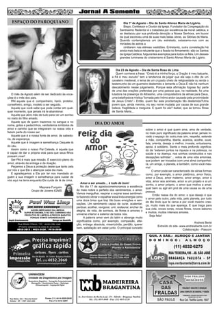 7
MADEIREIRA
BRAGANTINA
Av. José Gomes da Rocha Leal, 134 - Taboão - Bragança Paulista
Tel.: (11) 4033-4048 - Fax: (11) 4033-2328
UNIMAGEM
Unidade de Diagnóstico por Imagem
Rua Bahia, 342 • Recreio Estoril
Atibaia • SP • CEP 12944-060
Ressonância Magnética • Tomografia Computadorizada
Mamografia • Densitometria Óssea • Radiologia
Ultrassonografia • Angiografia Digital
Fones (11) 4414-5029/5030
Fax (11) 4412-3267
O mês de Agosto além de ser dedicado às voca-
ções é o mês dos pais.
PAI aquele que é: companheiro, herói, protetor,
conselheiro, amigo, modelo a ser seguido.
Aquele que você sabe que pode contar em qual-
quer momento, que jamais irá te abandonar.
Aquele que abre mão de tudo para ver um sorriso
no rosto do filho amado.
Aquele que de quem trazemos no sangue e no
nome, gotas e pedacinhos, verdadeiros símbolos de
amor e carinho que se integraram na nossa vida e
fazem parte do nosso ser.
Aquele que é a nossa fonte de amor, de sabedo-
ria, de esperança.
Aquele que é imagem e semelhança Daquele lá
do céu.
Assim como o nosso Pai Celeste, é aquele que
é capaz de dar a própria vida para que seus filhos
possam viver!
Ser PAI é mais que missão. É exercício pleno do
amor, através da entrega e da doação.
Peçamos a Deus a proteção deste que tanto zela
por nós e que Ele o abençoe cada dia mais.
E agradeçamos a Ele por ter nos mandado al-
guém a sua imagem e semelhança para cuidar de
nós aqui na terra enquanto Ele cuida de lá de cima.
Maynara Furquim
Grupo de Jovens IGNIS
ESPAÇO DO PAROQUIANO
Paul Wax LimpPaul Wax Limp
AGORA MERCADÃO DA LIMPEZA
SUPER ECONOMIA, E NO SEU CARRINHO VÃO
PRODUTOS DE LIMPEZA A PREÇOS BARATOS
PORQUE SOMOS DIFERENCIADOS
Amplo Estacionamento Entrega em Domicílio
Rua Alfredo Ortenzi, 133 - Jardim São José
(Próximo cabeceira da pista do aeroclube)
4032-3815 / 4033-2638 / 9916-5020
EM NOVO ENDEREÇO
Dia 1º de Agosto – Dia de Santo Afonso Maria de Ligório.
Bispo, Confessor e Doutor da Igreja. Fundador da Congregação do
Santíssimo Redentor é o tratadista por excelência da moral católica, e
se destacou por sua profunda devoção a Nossa Senhora, em louvor
da qual escreveu uma de suas mais belas obras, as Glórias de Maria.
Quando contemplamos um céu estrelado, extasiamo-nos com as
miríades de astros a
cintilarem nas etéreas vastidões. Entretanto, outra constelação há
ainda mais bela e reluzente que a fixada no firmamento: são os Santos
da Igreja Católica, fulgurantes exemplos para todos os fiéis. Um desses
grandes luminares do cristianismo é Santo Afonso Maria de Ligório.
Dia 23 de Agosto – Dia de Santa Rosa de Lima
Quem conhece a frase: “Cristo é a minha força, a Oração é meu baluarte,
a Fé é meu escudo” tem a tendencia de julgar que ela seja o dito de um
cavaleiro medieval, o lema de um cruzado cheio de religiosidade ou ainda o
testemunho de um guerreiro destemido e temente a Deus.E não há nenhum
descabimento nesse julgamento. Porque esta afirmação fogosa faz parte
de uma das orações preferidas por uma pessoa que, na realidade, foi uma
lutadora na presença do Altíssimo, uma conquistadora de almas para Deus,
uma batalhadora mística “tomada pelo íntimo ardor causado pela proximidade
de Jesus Cristo”.- Então, quem fez esta proclamação tão destemida?Uma
jovem que, ainda menina, viu seu nome mudado por causa de sua grande
beleza, fragilidade e meiguice. E quem foi ela? Isabel, que se tornou Rosa
de Santa Maria...
Amar e ser amado… é tudo de bom!
No dia 17 de agostocomemoramos a existência
do mais nobre e perfeito dos sentimentos, o amor.
Vamos mergulhar, respirar e expirar esse sentimen-
to fazendo vibrar e espalhar essa linda energia como
uma doce brisa que traz tão boas emoções e sen-
sações. Um sentimento capaz de curar, acalentar,
perdoar, acolher, revigorar, unir, restaurar, encher de
alegria, de vida, de sorrisos, de flores e amores o
universo interior e exterior de todos nós.
A palavra amor vem do latim e abrange muito
significados como, por exemplo, compaixão, afei-
ção, entrega absoluta, misericórdia, perdão, querer
bem, satisfação em estar junto. O principal conceito
sobre o amor é que quem ama, ama de verdade,
no mais puro significado da palavra amar, jamais in-
vade o espaço do outro,mas sim, respeita, estende
a mão, compartilha, liberta, acaricia, acolhe, ouve,
fala, orienta, deseja o melhor, investe, entusiasma,
apoia, é solidário. Sente o mais profundo significa-
do de “estarem juntos na riqueza e na pobreza, na
saúde e na doença, nos sonhos construídos e nas
decepções sofridas”… votos de uma vida amorosa,
que podem ser trocados com uma alma companhei-
ra, um amigo, o planeta, e também, como você mes-
mo!
O amor pode ser caracterizado de várias formas
como, por exemplo, o amor platônico, amor físico,
amor a Deus, amor materno, amor amigo, amor à
vida, amor aos animais, amor a um projeto e a um
sonho, o amor próprio, o amor que motiva a amar,
quer bem ou agir em prol de uma causa ou de uma
pessoa.
Então nesse dia do amor, o que desejo é que
o amor pelo outro, pela vida, pelo planeta, por tudo
de tão lindo que te cerca e por você mesmo cres-
ça, muito mais do que apareça. E que traga para
sua vida, novas cores, novas flores, novos sabores
e muitos, muitos intensos amores.
Seja feliz!
Andreia Berté
Extraído do site- www.andreiaberte.com.br
Colaboração - Pascom
DIA DO AMOR
 