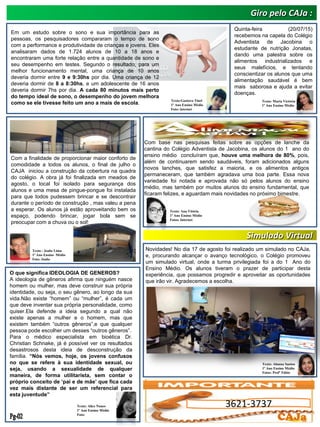 Giro pelo CAJa :
Texto : Joabe Lima
1º Ano Ensino Médio
Foto: Joabe
Texto: Alice Nunes
1º Ano Ensino Médio
Foto:
Em um estudo sobre o sono e sua importância para as
pessoas, os pesquisadores compararam o tempo de sono
com a performance e produtividade de crianças e jovens. Eles
analisaram dados de 1.724 alunos de 10 a 18 anos e
encontraram uma forte relação entre a quantidade de sono e
seu desempenho em testes. Segundo o resultado, para um
melhor funcionamento mental, uma criança de 10 anos
deveria dormir entre 9 e 9:30hs por dia. Uma criança de 12
deveria dormir de 8 a 8:30hs, e um adolescente de 16 anos
deveria dormir 7hs por dia. A cada 80 minutos mais perto
do tempo ideal de sono, o desempenho do jovem melhora
como se ele tivesse feito um ano a mais de escola.
Texto:Gustavo Tínel
1º Ano Ensino Médio
Foto: internet
Com a finalidade de proporcionar maior conforto de
comodidade a todos os alunos, o final de julho o
CAJA iniciou a construção da cobertura na quadra
do colégio. A obra já foi finalizada em meados de
agosto, o local foi isolado para segurança dos
alunos e uma mesa de pingue-pongue foi instalada
para que todos pudessem brincar e se descontrair
durante o período de construção , mas valeu a pena
a esperar. Os alunos já estão aproveitando bem os
espaço, podendo brincar, jogar bola sem se
preocupar com a chuva ou o sol!
Com base nas pesquisas feitas sobre as opções de lanche da
cantina do Colégio Adventista de Jacobina, os alunos do 1 ano do
ensino médio concluíram que, houve uma melhora de 80%, pois,
além de continuarem sendo saudáveis, foram adicionados alguns
novos lanches, que satisfez a maioria, e os alimentos antigos
permaneceram, que também agradava uma boa parte. Essa nova
variedade foi notada e aprovada não só pelos alunos do ensino
médio, mas também por muitos alunos do ensino fundamental, que
ficaram felizes, e aguardam mais novidades no próximo bimestre.
Texto: Ana Vitória
1º Ano Ensino Médio
Fotos: Internet
Quinta-feira (20/07/15)
recebemos na capela do Colégio
Adventista de Jacobina o
estudante de nutrição Jonatas,
dando uma palestra sobre os
alimentos industrializados e
seus malefícios, e tentando
conscientizar os alunos que uma
alimentação saudável é bem
mais saborosa e ajuda a evitar
doenças.
Texto: Maria Victória
1º Ano Ensino Médio
Texto: Alanna Santos
1º Ano Ensino Médio
Fotos: Profº Fábio
Novidades! No dia 17 de agosto foi realizado um simulado no CAJa,
e, procurando alcançar o avanço tecnológico, o Colégio promoveu
um simulado virtual, onde a turma privilegiada foi a do 1 Ano do
Ensino Médio. Os alunos tiveram o prazer de participar desta
experiência, que possamos progredir e aproveitar as oportunidades
que irão vir. Agradecemos a escolha.
Simulado Virtual
O que significa IDEOLOGIA DE GENEROS?
A ideologia de gêneros afirma que ninguém nasce
homem ou mulher, mas deve construir sua própria
identidade, ou seja, o seu gênero, ao longo da sua
vida.Não existe “homem” ou “mulher”, é cada um
que deve inventar sua própria personalidade, como
quiser.Ela defende a ideia segundo a qual não
existe apenas a mulher e o homem, mas que
existem também “outros gêneros”,e que qualquer
pessoa pode escolher um desses “outros gêneros”.
Para o médico especialista em bioética Dr.
Christian Schnake, já é possível ver os resultados
desastrosos desta ideia de desconstrução da
família. “Nós vemos, hoje, os jovens confusos
no que se refere à sua identidade sexual, ou
seja, usando a sexualidade de qualquer
maneira, de forma utilitarista, sem contar o
próprio conceito de „pai e de mãe‟ que fica cada
vez mais distante de ser um referencial para
esta juventude”
3621-3737
CAJa
 