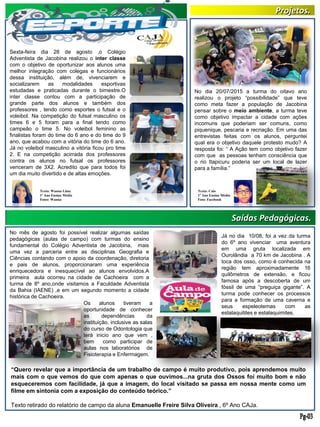 Saídas Pedagógicas.
Sexta-feira dia 28 de agosto ,o Colégio
Adventista de Jacobina realizou o inter classe
com o objetivo de oportunizar aos alunos uma
melhor integração com colegas e funcionários
dessa instituição, além de, vivenciarem e
socializarem as modalidades esportivas
estudadas e praticadas durante o bimestre.O
inter classe contou com a participação de
grande parte dos alunos e também dos
professores , tendo como esportes o futsal e o
voleibol. Na competição do futsal masculino os
times 6 e 5 foram para a final tendo como
campeão o time 5. No voleibol feminino as
finalistas foram do time do 6 ano e do time do 9
ano, que acabou com a vitória do time do 6 ano.
Já no voleibol masculino a vitória ficou pro time
2. E na competição acirrada dos professores
contra os alunos no futsal os professores
venceram de 3X2. Acredito que para todos foi
um dia muito divertido e de altas emoções.
Texto: Wanna Lima
1º Ano Ensino Médio
Fotos: Wanna
Texto: Caio
1º Ano Ensino Médio
Foto: Facebook
No dia 20/07/2015 a turma do oitavo ano
realizou o projeto “possibilidade” que teve
como meta fazer a população de Jacobina
pensar sobre o meio ambiente, a turma teve
como objetivo impactar a cidade com ações
incomuns que poderiam ser comuns, como
piquenique, pescaria e recriação. Em uma das
entrevistas feitas com os alunos, perguntei
qual era o objetivo daquele protesto mudo? A
resposta foi: “ A Ação tem como objetivo fazer
com que as pessoas tenham consciência que
o rio Itapicuru poderia ser um local de lazer
para a família.”
Projetos.
No mês de agosto foi possível realizar algumas saídas
pedagógicas (aulas de campo) com turmas do ensino
fundamental do Colégio Adventista de Jacobina, mais
uma vez a parceria entre as disciplinas Geografia e
Ciências contando com o apoio da coordenação, diretoria
e pais de alunos, proporcionaram uma experiência
enriquecedora e inesquecível ao alunos envolvidos.A
primeira aula ocorreu na cidade de Cachoeira com a
turma de 8º ano,onde visitamos a Faculdade Adventista
da Bahia (IAENE) ,e em um segundo momento a cidade
histórica de Cachoeira.
Os alunos tiveram a
oportunidade de conhecer
as dependências da
instituição, inclusive as salas
do curso de Odontologia que
terá inicio ano que vem ,
bem como participar de
aulas nos laboratórios de
Fisioterapia e Enfermagem.
Já no dia 10/08, foi a vez da turma
do 6º ano vivenciar uma aventura
em uma gruta localizada em
Ourolândia a 70 km de Jacobina . A
toca dos osso, como é conhecida na
região tem aproximadamente 16
quilômetros de extensão, e ficou
famosa após a descoberta de um
fóssil de uma “preguiça gigante”. A
turma pode conhecer os processos
para a formação de uma caverna e
seus espeleotemas com as
estalaquitites e estalaquimites.
“Quero revelar que a importância de um trabalho de campo é muito produtivo, pois aprendemos muito
mais com o que vemos do que com apenas o que ouvimos...na gruta dos Ossos foi muito bom e não
esqueceremos com facilidade, já que a imagem, do local visitado se passa em nossa mente como um
filme em sintonia com a exposição do conteúdo teórico.”
Texto retirado do relatório de campo da aluna Emanuelle Freire Silva Oliveira , 6º Ano CAJa.
 