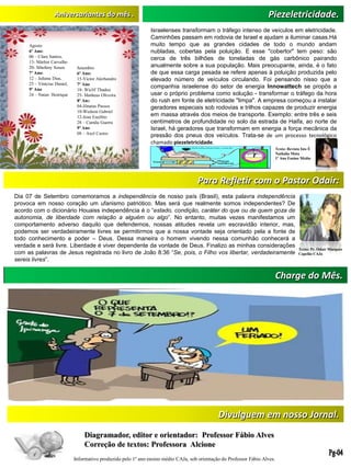 Charge do Mês.
Aniversariantes do mês . Piezeletricidade.
Agosto
6º Ano:
06 – Clara Santos,
13- Márlon Carvalho
20- Sthefany Souza
7º Ano:
12 – Juliana Dias,
25 – Vinícius Daniel,
9º Ano
24 – Natan Henrique
Setembro
6º Ano:
15-Victor Alerhandro
7º Ano
18- Wiclif Thadeu
25- Matheus Oliveira
8º Ano
04-Jônatas Passos
10-Wedson Gabriel
12-Jean Euzébio
28 – Camila Guerra
9º Ano
08 – Axel Castro
Texto: Revista Isto É
Nathalia Mota
1º Ano Ensino Médio
Israelenses transformam o tráfego intenso de veículos em eletricidade.
Caminhões passam em rodovia de Israel e ajudam a iluminar casas.Há
muito tempo que as grandes cidades de todo o mundo andam
nubladas, cobertas pela poluição. E esse "cobertor" tem peso: são
cerca de três bilhões de toneladas de gás carbônico pairando
anualmente sobre a sua população. Mais preocupante, ainda, é o fato
de que essa carga pesada se refere apenas à poluição produzida pelo
elevado número de veículos circulando. Foi pensando nisso que a
companhia israelense do setor de energia Innowattech se propôs a
usar o próprio problema como solução - transformar o tráfego da hora
do rush em fonte de eletricidade "limpa". A empresa começou a instalar
geradores especiais sob rodovias e trilhos capazes de produzir energia
em massa através dos meios de transporte. Exemplo: entre três e seis
centímetros de profundidade no solo da estrada de Haifa, ao norte de
Israel, há geradores que transformam em energia a força mecânica da
pressão dos pneus dos veículos. Trata-se de um processo tecnológico
chamado piezeletricidade.
Divulguem em nosso Jornal.
Diagramador, editor e orientador: Professor Fábio Alves
Correção de textos: Professora Alcione
Informativo produzido pelo 1º ano ensino médio CAJa, sob orientação do Professor Fábio Alves.
Para Refletir com o Pastor Odair:
Dia 07 de Setembro comemoramos a independência de nosso país (Brasil), esta palavra independência
provoca em nosso coração um ufanismo patriótico. Mas será que realmente somos independentes? De
acordo com o dicionário Houaiss independência é o “estado, condição, caráter do que ou de quem goza de
autonomia, de liberdade com relação a alguém ou algo”. No entanto, muitas vezes manifestamos um
comportamento adverso daquilo que defendemos, nossas atitudes revela um escravidão interior, mas,
podemos ser verdadeiramente livres se permitirmos que a nossa vontade seja orientado pela a fonte de
todo conhecimento e poder – Deus. Dessa maneira o homem vivendo nessa comunhão conhecerá a
verdade e será livre. Liberdade é viver dependente da vontade de Deus. Finalizo as minhas considerações
com as palavras de Jesus registrada no livro de João 8:36 “Se, pois, o Filho vos libertar, verdadeiramente
sereis livres”.
Texto: Pr. Odair Marques
Capelão CAJa
 