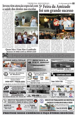TRIBUNA REGIONAL 15 a 30 de agosto de 2014 3 
Empresas de destaque no comércio de Oriente 
PRESTIGIE NOSSO COMÉRCIO E FAÇA ÓTIMOS NEGÓCIOS 
Jovens têm atenção especial com 
a saúde dos dentes nas escolas Um trabalho muito im-portante 
que a Secreta-ria 
de Saúde da Prefeitura 
de Oriente vem realizan-do 
nas escolas do municí-pio, 
é o de prevenção da 
cárie e doenças periodon-tal. 
Trabalhar na preven-ção 
é a melhor de agir para 
que todos, em especial as 
crianças, tenham mais saú-de, 
bem-estar e qualida-de 
de vida. Pensando nes-sa 
maneira, por meio do 
Programa “Sorria São Pau-lo”, 
do Governo Estadu-al, 
as dentistas Dra. Maria 
Rita e Dra. Débora, visi-taram 
as escolas fazendo 
uma importante ação para 
a saúde bucal. Para solu-cionar 
os problemas den-tais 
antes que se agravem, 
é conveniente adotar o há-bito 
de controlar a boca 
diariamente, como parte 
da rotina geral de cuidado 
da saúde dental. Por isso, 
o trabalho com as crianças, 
para que elas tenham hábi-tos 
corretos e saudáveis é 
essencial. Foram distribuí-dos 
kits com escovas e cre-me 
dental num verdadeiro 
estimulo a saúde da boca e 
dos dentes. 
5ª Feira da Amizade 
foi um grande sucesso 
A 5ª edição da Feira da 
Amizade, em Oriente, foi 
um grande sucesso, reu-nindo 
expositores e atrain-do 
um excelente público a 
Praça da Igreja Matriz, no 
último dia 08/08. A Fei-ra, 
organizada pelo Fun-do 
Social de Solidarieda-de, 
com todo o apoio da 
Prefeitura Municipal, é a 
grande oportunidade de os 
expositores dos mais va-riados 
segmentos mostra-rem 
seus talentos e traba-lhos 
para a população de 
Oriente e toda região que 
também compareceu em 
peso. Outro ponto mui-to 
interessante da Feira da 
Amizade, que dessa vez 
foi em razão do Dia dos 
Pais, celebrado no dia 10 
de agosto, é que a popu-lação 
tem a chance de la-zer 
e entretenimento, que 
também faz parte do pro-cesso 
de aumento na qua-lidade 
de vida e bem-estar 
de todos 
Quem Não é Visto Não é Lembrado 
Anúncie 14 3456-1143 ou 99724-1319 
 