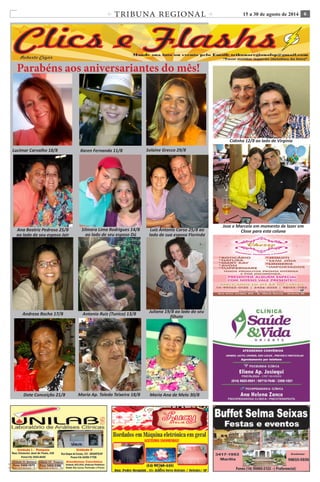 TRIBUNA REGIONAL 15 a 30 de agosto de 2014 6 
C M Y K 
C M 
Y K 
Ana Flávia 16/7 Roberto Silva 01/7 Leticia Nigri 03/07 
Parabéns aos aniversariantes do mês! 
Lucimar Carvalho 18/8 
Ana Beatriz Pedroso 25/8 
ao lado de seu esposo Jair 
Silmara Lima Rodrigues 14/8 
ao lado de seu esposo Dú 
Antonio Ruiz (Tunico) 13/8 
Luiz Antonio Corso 25/8 ao 
lado de sua esposa Florinda 
Cidinha 12/8 ao lado de Virgínia 
Dote Conceição 21/8 
Andreza Rocha 17/8 
Maria Ap. Toledo Teixeira 18/8 Maria Ana de Melo 30/8 
Karen Fernanda 11/8 Solaine Grecco 29/8 
Juliana 19/8 ao lado do seu 
filhote 
Jose e Marcelo em momento de lazer em 
Close para esta coluna 
 