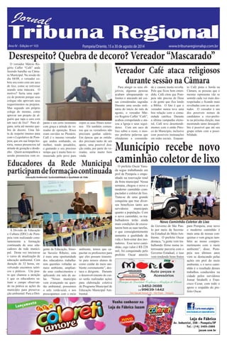 TRIBUNA REGIONAL 15 a 30 de agosto de 2014 7 
C M Y K 
C M 
Y K 
Ano IV - Edição nº 103 Pompeia/Oriente, 15 a 30 de agosto de 2014 www.tribunaregionalsp.com.br 
Vereador Café ataca religiosos 
durante sessão na Câmara 
Para atingir os seus ob-jetivos, 
algumas pessoas 
acabam ultrapassando os 
limites e atacando até coi-sas 
consideradas sagradas 
Durante uma sessão ordi-nária 
do início do mês de 
agosto, o vereador Már-cio 
Rogério Caffer “Café”, 
acabou extrapolando e ata-cou 
a Igreja e seus segui-dores. 
Com um saco de 
lixo sobre o rosto, o mes-mo 
proferiu palavras que 
ofenderam a comunida-de 
e causou muita revolta. 
Pelo que ficou bem enten-dido, 
Café citou que Pom-peia 
não precisa de Deus 
e de gente que fica lendo 
a Bíblia. O fato é que o 
vereador nunca teve uma 
boa relação com a comu-nidade 
católica. Durante 
a última campanha eleito-ral, 
Café teve desentendi-mentos 
com o então Páro-co 
do Município, inclusive 
com possíveis insinuações 
em redes sociais. Enquan-to 
Café pinta e borda na 
Câmara, as pessoas que o 
mesmo representa vão se 
sentido cada vez mais des-respeitadas 
e ficando mais 
revoltadas com as suas ati-tudes. 
O vereador é um 
dos possíveis nomes de 
candidatos a vice-prefei-to 
na próxima eleição, mas 
mostrando tanto desequili-bro 
é possível que até seu 
grupo relute com a possi-bilidade. 
Desrespeito? Quebra de decoro? Vereador “Mascarado” 
O vereador Márcio Ro-gério 
Caffer “Café” anda 
fazendo barulho na Câma-ra 
Municipal. Na sessão do 
dia 04/08, o vereador co-briu 
seu rosto com um saco 
de lixo, como se estivesse 
usando uma máscara. O 
motivo? Seria uma espé-cie 
de protesto porque seus 
colegas não aprovam seus 
requerimentos ou projetos. 
Mas segundo um próprio 
colega do mesmo, como 
aprovar um projeto de al-guém 
que tapa a cara com 
um saco de lixo? Para al-guns, 
seria até mesmo que-bra 
de decoro. Uma fal-ta 
de respeito imenso para 
com o Legislativo de Pom-peia, 
que em sua limpa his-tória, 
nunca presenciou tal 
atitude de gozação e desde-nho. 
Quem acompanhou a 
sessão presenciou com es-panto 
e em certo momento 
com graça a atitude do ve-reador 
de oposição. Risos 
eram ouvidos no Plenário. 
Café é o mesmo vereador 
que andou sonhando, ou 
melhor, tendo pesadelos, 
e gastando o seu precioso 
tempo que é muito bem re-munerado 
pelo povo para 
expor os seus filmes notur-nos. 
Ele também comen-tou 
que os vereadores não 
precisam ganhar salário. 
Em épocas que as entida-des 
precisam tanto de um 
apoio, uma possível doa-ção 
então, por parte do ve-reador, 
seria muito bem 
vinda. 
Município recebe novo 
caminhão coletor de lixo O prefeito Oscar Yasu-da 
segue trabalhando em 
prol de Pompeia e empe-nhado 
na renovação total 
da frota municipal. Nessa 
semana, chegou o novo e 
moderno caminhão com-pactador 
e coletor de lixo. 
Trata-se de uma grande 
conquista que traz diver-sos 
benefícios tanto aos 
servidores municipais 
quanto a população. Com 
o novo caminhão, os tra-balhadores 
terão ainda 
mais condições de execu-tarem 
bem as suas tarefas, 
o que conseqüentemente 
aumenta a qualidade de 
vida e bem-estar dos mo-radores. 
Esse novo cami-nhão, 
cujo valor é R$ 228 
mil, foi conquistado pelo 
prefeito Oscar através 
do Governo de São Pau-lo 
por meio da Secreta-ria 
Estadual do Meio Am-biente. 
O prefeito Oscar 
destaca, “a gente vem tra-balhando 
firme numa in-teressante 
parceria com o 
Governo Estadual, e isso 
vem rendendo bons frutos 
para Pompeia, esse novo 
e moderno caminhão é 
mais uma de nossas con-quistas 
e vem graças tam-bém 
ao nosso compro-metimento 
com o meio 
ambiente”, disse. Pom-peia 
nos últimos anos 
vem se destacando pelas 
ações em prol do meio 
ambiente, e o novo cami-nhão 
é o resultado desses 
trabalhos conduzidos na 
cidade pelos servidores 
Jomar Strabelli e Fran-cisco 
Cezar, com todo o 
apoio e respaldo do pre-feito 
Oscar. 
Novo Caminhão Coletor de Lixo 
Educadores da Rede Municipal 
participam de formação continuada 
Educação Ambiental: Sustentabilidade e Qualidade de Vida 
A Divisão de Educação 
e Cultura (DEC) de Pom-peia 
vem realizando cons-tantemente 
a formação 
continuada de seus edu-cadores 
da rede munici-pal. 
Desta vez iniciou-se 
o curso de atualização de 
educação ambiental. Com 
duração de 32 horas, en-volvendo 
encontros teóri-cos 
e práticos. Um pon-to 
que chamou a atenção 
é que os educadores sa-íram 
a campo observan-do 
na prática as ações do 
município para preserva-ção 
ambiental. Para a Diri-gente 
de Educação, Simo-ne 
Saverio Ribeiro, esta 
é mais uma oportunidade 
dos educadores trabalha-rem 
questões voltadas ao 
meio ambiente, amplian-do 
seus conhecimentos e 
aplicando em sala de au-las. 
“Nosso município 
vem avançando na ques-tão 
ambiental, possuímos 
o selo verde-azul, e nos 
preocupamos com o meio 
ambiente, temos que ca-pacitar 
os professores para 
que eles possam transmi-tir 
para nossos alunos de 
como cuidar do meio am-biente 
corretamente”, des-taca 
a dirigente. Durante 
o desenvolvimento do cur-so 
serão realizadas ações 
para elaboração coletiva 
do Programa Municipal de 
Educação Municipal Am-biental. 
 