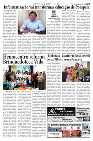 TRIBUNA REGIONAL 15 a 30 de agosto de 2014 28 
Biblioteca - Escritor infanto-juvenil 
Jonas Ribeiro vem a Pompeia 
Pompeia receberá o es-critor 
de livros infanto-ju-venis, 
Jonas Ribeiro, atra-vés 
da parceria com a 
Viagem Literária, que é 
uma das ações da Secreta-ria 
de Estado da Cultura de 
São Paulo, que tem como 
objetivo promover a leitura 
entre os cidadãos e dinami-zar 
as bibliotecas públicas 
municipais. Esse progra-ma 
é uma excelente opor-tunidade 
para toda a popu-lação 
ter contato com esses 
convidados, que são auto-res 
consagrados e contado-res 
de histórias de grande 
destaque na cena literária 
contemporânea. No dia 19 
de setembro de 2014, a bi-blioteca 
receberá o autor 
de livros infanto-juvenis 
Jonas Ribeiro, em apenas 
um horário, às 9 horas. Jo-nas 
Ribeiro é formado em 
Letras e Literatura portu-guesa 
pela PUC/SP. For-mado 
pelos tantos livros 
que leu por prazer. Visitou 
Informatização vai transformar educação de Pompeia Já é notório que a admi-nistração 
do prefeito Os-car 
Yasuda se baseia em 
oferecer aos pompeenses 
educação, profissionaliza-ção 
e capacitação. O lema 
do Governo Municipal é 
que a educação é o maior 
investimento. O legado 
mais importante para um 
município. A busca por so-luções, 
projetos e progra-mas 
que aumentam ainda 
mais a qualidade educa-cional 
em Pompeia é cons-tante 
e por isso, o prefei-to 
Oscar apresenta para a 
população mais uma no-vidade 
que deverá colocar 
a cidade num outro nível, 
num patamar acima quan-do 
se fala em educação. 
Trata-se da chamada in-formatização 
da educação. 
Mesmo processo que já foi 
realizado com a saúde mu-nicipal 
e se tornou referên-cia 
em toda a região. Com 
esse novo programa, a pre-feitura, 
a escola e a família 
dos alunos criarão um pac-to, 
uma espécie de acordo 
para elevar a qualidade do 
ensino, fazendo a diferen-ça 
na formação acadêmi-ca 
dos alunos da rede mu-nicipal. 
Por meio de uma 
página na internet, os pais 
terão acesso em tempo 
real a tudo o que seus fi-lhos 
fazem dentro da sala 
de aula. Poderão acompa-nhar 
as atividades do dia, 
da participação de seu fi-lho 
nos deveres de casa, o 
boletim escolar, a freqüên-cia, 
o monitoramento da 
criança, o livro de registro 
de ocorrências, indicador 
de estudo e desempenho, 
mensagens do professor e 
até mesmo a agenda mé-dica 
do aluno. Onde esti-ver, 
seja no computador 
ou no celular, os pais po-derão 
usar essa ferramen-ta 
para saber do rendimen-to 
de seu filho e assim, 
junto com a escola, ofe-recer 
condições de apren-dizagem 
plena a criança. 
Todos atuarão juntos em 
prol da educação do aluno. 
Num verdadeiro pacto so-cial 
entre aqueles que pos-suem 
o poder de decisão 
pela criança. Essa tecno-logia 
permitirá até mesmo 
receber essas importan-tes 
informações por men-sagens 
de texto no celu-lar. 
Um simples exemplo: 
A mãe deixou seu filho na 
escola com um pouco de 
febre e volta pra casa pre-ocupada. 
Ao invés dela 
ficar ligando todo o mo-mento 
para a escola, ela 
receberá no celular as in-formações 
sobre o estado 
de seu filho, ficando total-mente 
a par do que se pas-sa 
com ele. Outro exem-plo 
dessa informatização 
é a facilidade de comuni-cação 
do professor com os 
pais. Qualquer ocorrência 
ou eventualidade na sala 
de aula, a mensagem será 
praticamente transmitida 
momentaneamente. Os 
pais podem ter acesso por 
um site, através do RA e 
senha que serão passados 
pela escola ou mesmo bai-xar 
um aplicativo “Radar 
Escolar”, que é gratuito no 
celular. O fato é que esse 
projeto é inovador e en-contrado 
em poucos mu-nicípios 
do Brasil. Aliás, 
nem mesmo escolas par-ticulares 
contam com esse 
sistema, premiado pelo 
Ministério da Educação 
(MEC) como o melhor 
em gestão educacional de 
2011. A apresentação des-se 
sistema à comunidade 
escolar aconteceu na úl-tima 
semana, quando em 
reuniões, os pais conhece-ram 
mais detalhadamente 
o funcionamento da ferra-menta 
tecnológica que tra-rá 
um avanço impressio-nante 
para a educação de 
Pompeia. 
O prefeito Oscar Yasu-da 
destaca que esse papo 
dado pela educação muni-cipal 
é um marco e que vai 
transformar a relação pai e 
escola, e o rendimento es-colar 
do aluno, contribuin-do 
para a formação edu-cacional 
da criança, que 
receberá tratamento espe-cial 
e de qualidade, ten-do 
assim, oportunidade de 
crescer e se desenvolver 
com o que há de melhor. 
mais de 1001 escolas e es-creveu 
mais de 101 livros. 
Participa de projetos lite-rários 
e palestras em vá-rios 
locais, sobre a leitura, 
a escrita, e também forma-ção 
de escritores e conta-dores 
de histórias. Vive 
inventando um jeito de 
aproximar as pessoas dos 
livros. Alguns de seus li-vros 
são muito conheci-dos, 
como Bruxa Cremilda 
e seus Cremes Poderosos; 
A Cor da Fome; A Gati-nha 
cor-de-rosa de rabi-nho 
azul-escuro; O Escon-derijo 
das Vontades; Gente 
que mora dentro da gente 
e Eu Te Amo para sempre. 
Suas últimas publicações 
são: Abraços beijados, bei-jos 
abraçados e A escada 
transparente. Esse conta-to 
pessoal entre escritores 
com o público é essencial 
para estimular o prazer da 
leitura com momentos di-ferentes 
do nosso cotidia-no 
e aproximando a popu-lação 
do livro, da leitura e 
da biblioteca. 
Hemocentro reforma 
Brinquedoteca Vida 
O Hemocentro da Fa-mema 
(Faculdade de Me-dicina 
de Marília) realizou 
a reforma e reestruturação 
da Brinquedoteca Vida. 
Inaugurado em 2009, o es-paço 
é utilizado por crian-ças 
em tratamento de do-enças 
onco-hematológicas 
na unidade.Assim como a 
criação da Brinquedoteca 
Vida, também a reforma foi 
possível através de parce-ria 
com o Programa Ação 
Social do Supermercado 
Tauste, do GACCH (Gru-po 
de Apoio a Crianças 
com Câncer e Hemopatias) 
e da ACC (Associação de 
Combate ao Câncer).Os 
voluntários da ONG (Or-ganização 
Não Governa-mental) 
Viva e Deixe Vi-ver, 
através do projeto 
Contadores de História, 
realizam atividades sema-nalmente 
na Brinquedote-ca 
Vida do Hemocentro, 
proporcionando diversão, 
lazer e cultura às crian-ças 
que utilizam o espa-ço. 
A Diretora Técnica do 
Hemocentro, Dra. Dorali-ce 
Marvulle Tan, destacou 
a importância das parce-rias 
na realização de mais 
uma etapa da Brinquedote-ca 
Vida. “A razão deste es-paço 
supera todos os nos-sos 
esforços. A ação social 
do Tauste com a venda de 
panetones, o repasse para 
entidades assistenciais e o 
empenho do GACCH e da 
ACC, são os alicerces da 
brinquedoteca”. O Coorde-nador 
do Programa Tauste 
Ação Social , o publicitá-rio 
Guilherme Rodrigues 
Cunha, falou que construir 
paredes e espaços não é o 
mais difícil. “Estamos re-alizados. 
Essa obra não se 
completa apenas na parte 
física. O que ela proporcio-na 
é infinitamente maior. 
Em plena doença, no tem-po 
em que essas crianças 
brincam aqui, certamente, 
são os melhores momen-tos 
do seu dia”. O Diretor 
Geral da Famema, Prof. 
Dr. Paulo Roberto Teixei-ra 
Michelone, enfatizou a 
preocupação da Instituição 
na atenção à saúde. “Esta-mos 
atentos à situação dos 
pacientes e seus familia-res. 
A nossa preocupação 
também é amenizar o so-frimento 
dessas crianças e 
suas famílias. Esse espaço 
é utilizado com esse obje-tivo”. 
A sala construída 
para a Brinquedoteca Vida 
recebeu nova pintura, de-coração 
infantil, mesinhas, 
armários, lousas e muitos 
brinquedos. Quebra-cabe-ça, 
jogos educativos e de-senhos 
para colorir são 
algumas das atrações do 
novo espaço, que fica ane-xo 
ao playground, já exis-tente, 
mas que também 
passou por reforma. Outra 
novidade é o espaço para 
fantoches. Os Contadores 
de História da Associação 
Viva e Deixe Viver já es-tão 
ensaiando para as futu-ras 
apresentações. 
 