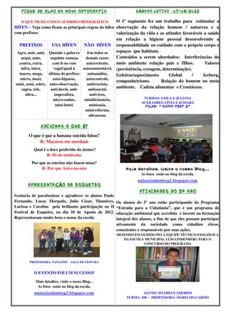 F IQUE DE OLHO NA NOVA ORTOGRAF IA                                     S ÁBADO LET IVO 0o 7/o 8/ 2o 12

    O QUE MUDA COM O ACORDO ORTOGRÁFICO                 O 1º  segmento fez um trabalho para   estimular a 
HÍFEN ­  Veja como ficam as principais regras do hífen  observação   da   relação   homem   /   natureza   e   a 
com prefixos:                                           valorização da vida e as atitudes favoráveis a saúde 
                                                          em   relação   a   higiene   pessoal   desenvolvendo   a 
 PREFIXOS             USA HÍFEN        NÃO  HÍFEN responsabilidade no cuidado com o próprio corpo e 
Agro, ante, anti,  Quando s palavra      Em todos os      espaços  que habitam. 
  arqui, auto,      seguinte começa     demais casos:     Conteúdos   a   serem   abordados:     Interferências   do 
 contra, extra,       com h ou com       autorretrato,    meio   ambiente   relação   pais   e   filhos.         Valores 
  infra, intra,        vogal igual à   autossustentável,  (persistência, coragem, determinação).
 macro, mega,  última do prefixo:         autoanálise,    Geleiras/aquecimento   Global   /   Iceberg, 
  micro, maxi,        auto­hipnose,      autocontrole, 
                                                          companheirismo.           Relação   do   homem   no   meio 
mini, semi, sobre,  auto­observação,     antirracista, 
  supra, tele,       antí­herói, anti­    antissocial, 
                                                          ambiente.    Cadeia alimentar  e Crustáceos.
      ultra...          imperalista,          antivírus, 
                                                                               TURMAS: LEILA E JULIANA
                        micro­ondas,        minidicionário, 
                                                                              AUXILIARES: LÍVIA E JUSSARA
                         mini­hotel.          minissaia,                        F ILME: “ HAPPY FEET 2”
                                            minirreforma, 
                                              ultrassom.

                 ADIVINHA O QUE É?
        O que é que a banana suicida falou?
             R: Macacos me mordam
            Qual é o doce preferido do átomo?
                   R: Pé­de­moléculas
          Por que as estrelas não fazem miau?
               R: Por que Astro­no­mia                              Ma is detalhes, visite o nosso Blo g...
                                                                           As fotos  estão no blog da escola.
                                                                            emluislindenberg2.blogspot.com
        APRESENTA ÇÃO DE ESQUETES
                                                                            AT IVIDADES DO 5º ANO
Gostaria de parabenizar e agradecer os alunos Paulo 
Fernando,   Lucas   Morgado,   Julio   César,   Thamirys,  Os   alunos   do   5º   ano   estão   participando   do   Programa 
Larissa e Caroline   pela brilhante participação no II  “Estrada   para   a   Cidadania”,   que   é   um   programa   de 
Festival   de   Esquetes,   no   dia   10   de   Agosto   de   2012.  educação ambiental que acredida  e investe na formação 
Representaram muito bem o nome da escola.                             integral dos alunos, a fim de que eles possam participar 
                                                               ativamente   da   sociedade   como   cidadãos   éticos, 
                                                               conscientes e responsáveis por suas ações.
                                                               DESENHO ESCOLHIDO PELA EQUIPE TÉCNICO­EDAGÓGICA 
                                                                  DA ESCOLA MUNICIPAL LUIS LINDENBERG PARA O 
                                                                           CONCURSO DO PROGRAMA




         PROFESSORA: TATiANNE  ­ SALA DE LEITURA


            O EVENTO FOI UM SUCESSO!

             Mais detalhes, visite o nosso Blog...
              As fotos  estão no blog da escola.
            emluislindenberg2.blogspot.com                                   ALUNO: MATHEUS AMORIM
                                                                     TURMA: 500  ­  PROFESSORA: MARIA DO CARMO
 