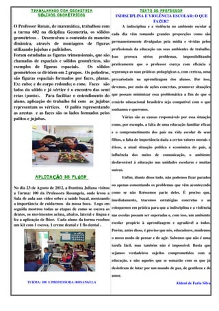 T RABALHANDO COM GEOMET RIA                                             TEXTO DE PROFESSOR
              S ÓLIDOS GEOM ÉT RICOS              INDISCIPLINA E VIOLÊNCIA ESCOLAR: O QUE 
                                                                             FAZER?
O Professor Renan, de matemática, trabalhou com      A   indisciplina   e   a   violência   no   ambiente   escolar   a 
a   turma   602   na   diciplina   Geometria,   os   sólidos  cada   dia   vêm   tomando   grandes   proporções   como   são 
geométricos .  Desenvolveu o conteúdo de maneira 
dinâmica,   através   de   montagens   de   figuras  permanentemente   divulgadas   pela   mídia   e   vividas   pelos 
utilizando jujubas e palitinhos.                              profissionais da educação em seus ambientes de trabalho. 
Foram estudadas as figuras trimensionais, que são  Isso   provoca   sérios   problemas,   impossibilitando 
chamadas de espaciais  e sólidos geométricos, são 
                                                              praticamente   que   o   professor   exerça   com   eficácia   e 
exemplos   de   figuras   espaciais.     Os   sólidos 
geométricos se dividem em 2 grupos.  Os poliedros,  segurança as suas práticas pedagógicas e, com certeza, uma 
são  figuras espaciais formados por faces, planas.  precariedade   na   aprendizagem   dos   alunos.   Por   isso, 
Ex: cubo; e de corpo redondo; o cone.  Faces   são 
                                                              devemos, por meio de ações concretas, promover situações 
lados do sólido e já vértice é o encontro das semi 
retas (ponto).     Para facilitar o entendimento do  que  possam  minimizar  essa   problemática  a   fim de  que  o 
aluno, aplicação do trabalho foi com   as jujubas  cenário   educacional   brasileiro  seja   compatível   com o  que 
representam os vértices.     O palito representando  sonhamos e queremos.
as arestas   e as faces são os lados formados pelos 
palitos e jujubas.                                                   Várias são as causas responsáveis por essa situação 
                                                              como, por exemplo, a falta de uma educação familiar eficaz 
                                                              e   o   comprometimento   dos   pais   na   vida   escolar   de   seus 
                                                              filhos, a falta de importância dada a certos valores morais e 
                                                              éticos,   a   atual   situação   política   e   econômica   do   país,   a 
                                                              influência   dos   meios   de   comunicação,   o   ambiente 
                                                              desfavorável   à   educação   nas   unidades   escolares   e   muitas 
                                                              outras.
             APLICA ÇÃO DE FL úOR                                     Enfim, diante disso tudo, não podemos ficar parados 
                                                         ou apenas comentando os problemas que vêm acontecendo 
No dia 23 de Agosto de 2012, a Dentista Juliana visitou 
a Turma: 100 da Professora Rosangela, onde  levou a  como   se   não   fizéssemos   parte   deles.   É   preciso   que, 
Sala de aula um vídeo sobre a saúde bucal, mostrando  imediatamente,   tracemos   estratégias   concretas   e   as 
a importância de cuidarmos  da nossa boca.  Logo em 
seguida mostrou todas as etapas de como se escova os  coloquemos em prática para que a indisciplina e a violência 
dentes, os movimentos acima, abaixo, lateral e língua e  nas escolas possam ser superadas e, com isso, um ambiente 
fez a aplicação de flúor.  Cada aluno da turma recebeu 
                                                         escolar   propício   à   aprendizagem   e   agradável   a   todos. 
um kit com 1 escova, 1 creme dental e 1 fio dental .
                                                         Porém, antes disso, é preciso que nós, educadores, mudemos 
                                                              o nosso modo de pensar e de agir. Sabemos que não é uma 
                                                              tarefa   fácil,   mas   também   não   é   impossível.   Basta   que 
                                                              sejamos   verdadeiros   sujeitos   comprometidos   com   a 
                                                              educação,   e   não   aqueles   que   se   somarão   com   os   que   já 
                                                              desistiram de lutar por um mundo de paz, de gentileza e de 
                                                              amor.
        TURMA: 100  E PROFESSORA: ROSANGELA                                                                   Aldeni de Faria Silva
 