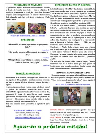 AT IVIDADES DO FOLCLORE                                             DEPOIMENTO DA MA Ẽ DA SABRINA
A professora Renata Ribeiro trabalhou em sala de aula 
                                                                        Sabrina Souza da Silva Marvila, aluna da turma 300, fez 
a   lenda   do   bumba   meu   boi.       Com   o   objetivo   de 
                                                                        uma apresentação para os seus colegas e sua professora 
conhecer os valores e as tradições culturais e  logo em 
                                                                        Leila Costa em sala  de aula  com  a ajuda de  sua mãe. 
seguida  construiu junto com  os alunos o bumba meu 
                                                                        Sua Professora gostou e chamou a Supervisora Maryze 
boi   utlizando   materiais   recicláveis   e   pinturas.     Cada 
                                                                        para ver o qua a aluna estava lendo e a mesma gostou e 
um fez o seu. 
                                                                        convidou a Sabrina para ler para todos os professores na 
                                                                        Reunião que aconteceu no dia 25 de agosto de 2012.
                                                                        Ela leu um livro  com o título “ O verdadeiro Modelo da 
                                                                        beleza”.       A história falava de uma menina que queria 
                                                                        ser modelo, então ela teve uma idéia de ser produzir e 
                                                                        ficar parecida com uma modelo, ela pegou as roupas e a 
       TURMA: 200  E PROFESSORA: RENATA RIBEIRO                         maquiagem da sua mãe e se produziu toda, achando que 
                                                                        estava bonita correu para o espelho para se olhar e se 
                     PROV ÉRBIOS                                        achou feia, ela gritou e eu corri para vê­la e me assustei 
                                                                        com   a   bagunça   e   Sabrina   disse:   ___   Mãe,   eu   sou 
    “O amanhã pertence àqueles que se preparam  horrorosa nunca vou ser uma modelo.
                           hoje.”                                       Eu disse: ___  Você é linda, só que é ainda uma criança, 
                                                       Luciano Urpia  que primeiro tem que se preocupar com a beleza interior 
   “Não insulte um crocodilo antes de atravessar o  e   falei   alguns   versículos   bíblicos   para   ela,   como:   “ 
                              rio.”                                     Enganosa é a graça, vaidade, a formosura mas a mulher 
                                                                        que   teme   ao   Senhor,   essa   será   louvada”.   (provérbio 
                                                         warley farias 
    “O segredo da longevidade é: comer a metade,  31:301)
                                                                        Eu  pedi para ela  lavar o rosto  e tirar a roupa.  Quando 
              andar o dobro e rir o triplo.”
                                                                        terminou,   veio   até   a   mim   e   disse   que     não   queria   ser 
                                                         Luciano Urpia 
                                                                        bonita como uma modelo, queria ser bonita como a mãe 
                                                                        dela, a mulher mais linda do mundo todo.

                                                                           DEIXO UMA MENSAGEM PARA TODOS
               REUNI ÃO PEDAG ÓGICA
                                                                       Demostre sempre o seu amor pelo seu filho mesmo que 
Realizamos a II Reunião Pedagógica no último dia 25  você ache que não consegue, mas a palavra de Deus diz: 
de Agosto de 2012, sábado.   Contamos com a presença  “ Tudo posso naquele que nos fortalece”  e esse alguém é 
de   toda   a   equipe   técnica,   diretiva,     corpo   docente   e                     Jesus.  Acredite.”
apoio.                                                                    VACILÉA SOUZA DA SILVA MARVILA – MÃE DA ALUNA SABRINA

A proposta desenvolvida contou com a adesão de todos! 
A   partir   de   reflexões   específicas   sobre   rotina, 
difilculdades e peculiaridades observadas no dia­a­dia, 
passamos   à   troca   de   experiências   onde   colegas 
professores   apresentaram   ao   grupo   suas   práticas   de 
sucesso.       Repensamos   nossa   missão,   visão   e   metas 
tomando a sala de aula como referência.
Foi   uma   manhã   muito   produtiva   e   agradável   para 
todos.
 
                                                                        PRÓXIMA EDIÇÃO - Estamos aceitando sugestões. Você quer
            SUPERIVISORA MARYZE PALLADINO 
               Mais detalhes, visite o nosso Blog...                    publicar um artigo, um poema ou qualquer texto seu?             Procure
                As fotos  estão no blog da escola.                      seus professores de Língua Portuguesa.

              emluislindenberg2.blogspot.com                            Ficha Técnica: A Direção: Silvia Mendes e Anna Cristina.
                                                                        Supervisão: Maryze Palladino.Edição:          Janete G. de Freitas -
                                                                        Multiplicadora Tecnológica.



           Agua rde a pr óxima edi ção!
 