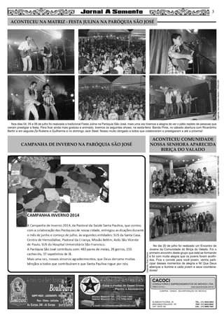 CAMPANHA DE INVERNO NA PARÓQUIA SÃO JOSÉ
ACONTECEU COMUNIDADE
NOSSA SENHORA APARECIDA
BIRIÇA DO VALADO
Legenda:IlzeCavallaroBertin–PASCOM
Legenda:ElzaCacoci
Legenda:IlzeCavallaroBertin–PASCOM
No dia 20 de julho foi realizado um Encontro de
Jovens da Comunidade do Biriça do Valado. Foi o
primeiro encontro deste grupo que está se formando
e foi com muita alegria que os jovens foram acolhi-
dos. Fica o convite para você jovem, venha parti-
cipar desses momentos de alegria e fé! Que Deus
abençoe e ilumine a cada jovem e seus coordena-
dores!
Nos dias 04, 05 e 06 de julho foi realizada a tradicional Festa Julina na Paróquia São José, mais uma vez tivemos a alegria de ver o pátio repleto de pessoas que
vieram prestigiar a festa. Para ficar ainda mais gostoso e animado, tivemos os seguintes shows: na sexta-feira Banda Pires, no sábado abertura com Ricardinho
Bertin e em seguida Zé Rubens e Guilherme e no domingo Jack Steel. Nosso muito obrigado a todos que colaboraram e prestigiaram e até a próxima!
COMPRA - VENDA - INCORPORAÇÃO DE IMÓVEIS
ALAMEDA POLÔNIA, 34
BRAGANÇA PAULISTA - SP
CEP 12916-160
TEL.: (11) 4034-0543
FAX: (11) 4032-0044
CEL.: (11) 9989-1887
CACOCI
CONSULTORIA E EMPREENDIMENTOS DE IMÓVEIS LTDA.
CRECI 6.414-J www.cacociimoveis.com.br
3
ACONTECEU NA MATRIZ - FESTA JULINA NA PARÓQUIA SÃO JOSÉ
 