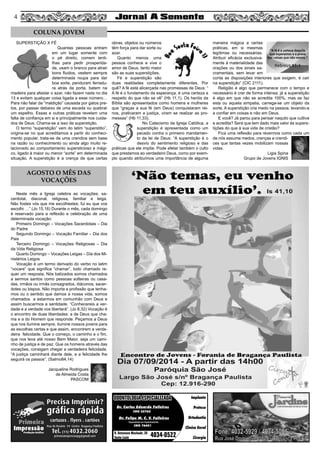 44
Dr. Carlos Eduardo Falleiros
Dr. Felipe M. C. V. Falleiros
CRO 22762
CRO 76451
Implante
Prótese
Ortodontia
Clínica Geral
Cirurgia
R. Octaviano Machado, 26
Santa Luzia 4034-0522
ODONTOLOGIA ESPECIALIZADAODONTOLOGIA ESPECIALIZADA
Especialista em Implantodontia
SUPERSTIÇÃO X FÉ
Quantas pessoas entram
em um lugar somente com
o pé direito, comem lenti-
lhas para pedir prosperida-
de, usam o branco para atrair
bons fluidos, vestem sempre
determinada roupa para dar
boa sorte, penduram ferradu-
ra atrás da porta, batem na
madeira para afastar o azar, não fazem nada no dia
13 e evitam qualquer coisa ligada a esse número…
Para não falar da “maldição” causada por gatos pre-
tos, por passar debaixo de uma escada ou quebrar
um espelho. Essas e outras práticas revelam uma
falta de confiança em si e principalmente nos cuida-
dos de Deus. Chama-se a isso de superstição.
O termo “superstição” vem do latim “superstitio”,
origina-se no que acreditamos a partir do conheci-
mento popular, trata-se de uma crendice sem base
na razão ou conhecimento ou ainda algo muito re-
lacionado ao comportamento supersticioso e mági-
co, ligado à maior ou menor “sorte” em determinada
situação. A superstição é a crença de que certas
obras, objetos ou números
têm força para dar sorte ou
azar.
Quanto menos uma
pessoa conhece e vive o
amor de Deus, tanto maior
são as suas superstições.
Fé e superstição são
duas realidades completamente diferentes. Por
quê? A fé está alicerçada nas promessas de Deus: “
A fé é o fundamento da esperança, é uma certeza a
respeito do que não se vê” (Hb 11,1). Os heróis da
Bíblia são apresentados como homens e mulheres
que “graças a sua fé (em Deus) conquistaram rei-
nos, praticaram a justiça, viram se realizar as pro-
messas” (Hb 11,33).
No Catecismo da Igreja Católica, a
superstição é apresentada como um
pecado contra o primeiro mandamen-
to da lei de Deus: “A superstição é o
desvio do sentimento religioso e das
práticas que ele impõe. Pode afetar também o culto
que prestamos ao verdadeiro Deus, como por exem-
plo quando atribuímos uma importância de alguma
maneira mágica a certas
práticas, em si mesmas
legítimas ou necessárias.
Atribuir eficácia exclusiva-
mente à materialidade das
orações ou dos sinais sa-
cramentais, sem levar em
conta as disposições interiores que exigem, é cair
na superstição” (CIC 2111).
Religião é algo que permanece com o tempo e
necessário é crer de forma intensa; já a superstição
é algo em que não se acredita 100%, mas se faz
esta ou aquela simpatia, carrega-se um objeto da
sorte. A superstição cria medo na pessoa, levando-a
a confiar em coisas e não em Deus.
E você? Já parou para pensar naquilo que cultiva
e acredita? Será que tem dado mais valor às supers-
tições do que à sua vida de cristão?
Fica uma reflexão para revermos como cada um
de nós assume medos, crenças e crendi-
ces que tantas vezes mobilizam nossas
vidas.
Ligia Spina
Grupo de Jovens IGNIS
Neste mês a Igreja celebra as vocações: sa-
cerdotal, diaconal, religiosa, familiar e leiga.
Não fostes vós que me escolhestes; fui eu que vos
escolhi …” (Jo 15,16) Durante o mês, cada domingo
é reservado para a reflexão e celebração de uma
determinada vocação:
Primeiro Domingo – Vocações Sacerdotais – Dia
do Padre
Segundo Domingo – Vocação Familiar – Dia dos
Pais
Terceiro Domingo – Vocações Religiosas – Dia
da Vida Religiosa
Quarto Domingo – Vocações Leigas – Dia dos Mi-
nistérios Leigos
Vocação é um termo derivado do verbo no latim
“vocare” que significa “chamar”, todo chamado re-
quer um resposta. Nós batizados somos chamados
a sermos santos como pessoas solteiras ou casa-
das, irmãos ou irmãs consagrados, diáconos, sacer-
dotes ou bispos. Não importa a profissão que tenha-
mos ou o sentido que damos a nossa vida, somos
chamados a estarmos em comunhão com Deus e
assim buscarmos a santidade. “Conhecereis a ver-
dade e a verdade vos libertará”. (Jo 8,32) Vocação é
o encontro de duas liberdades: a de Deus que cha-
ma e a do Homem que responde. Peçamos a Deus
que nos ilumine sempre, ilumine nossos jovens para
as escolhas certas e que assim, encontrem a verda-
deira felicidade. Que o começo, o caminho e o fim,
que nos leva até nosso Bem Maior, seja um cami-
nho de justiça e de paz. Que os homens através das
vocações, consigam chegar a verdadeira felicidade.
“A justiça caminhará diante dele, e a felicidade lhe
seguirá os passos”. (Salmo84,14)
Jacqueline Rodrigues
de Almeida Costa
PASCOM
COLUNA JOVEM
AGOSTO O MÊS DAS
VOCAÇÕES
 