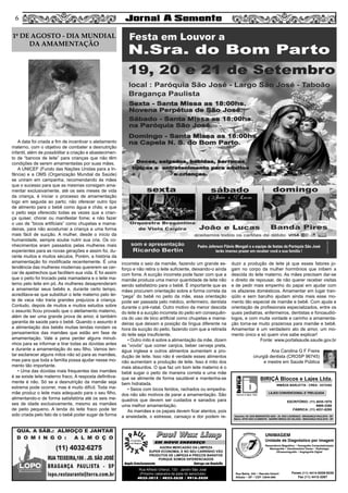 A data foi criada a fim de incentivar o aleitamento
materno, com o objetivo de combater a desnutrição
infantil, além de possibilitar a criação e abastecimen-
to de “bancos de leite” para crianças que não têm
condições de serem amamentadas por suas mães.
A UNICEF (Fundo das Nações Unidas para a In-
fância) e a OMS (Organização Mundial da Saúde)
se uniram em campanha, recomendando às mães
que o sucesso para que as mesmas consigam ama-
mentar exclusivamente, até os seis meses de vida
da criança, é iniciar o processo de amamentação
logo em seguida ao parto; não oferecer outro tipo
de alimento para o bebê como água e chás; e que
o peito seja oferecido todas as vezes que a crian-
ça quiser, chorar ou manifestar fome; e não fazer
o uso de “bicos artificiais” como chupetas e mama-
deiras, para não acostumar a criança a uma forma
mais fácil de sucção. A mulher, desde o início da
humanidade, sempre soube nutrir sua cria. Os co-
nhecimentos eram passados pelas mulheres mais
experientes para as novas gerações e assim foi, du-
rante muitos e muitos séculos. Porém, a história da
amamentação foi modificada recentemente. É uma
tendência das mulheres modernas quererem se cer-
car de apetrechos que facilitem sua vida. E foi assim
que o peito foi trocado pela mamadeira e o leite ma-
terno pelo leite em pó. As mulheres desaprenderam
a amamentar seus bebês e, durante certo tempo,
acreditava-se que substituir o leite materno pelo lei-
te de vaca não traria grandes prejuízos à criança.
Contudo, depois de muitos e muitos estudos sobre
o assunto ficou provado que o aleitamento materno,
além de ser uma grande prova de amor, é também
garantia de saúde para o bebê. Quando o assunto é
a alimentação dos bebês muitas lendas rondam os
pensamentos das mamães que estão em fase de
amamentação. Vale a pena perder alguns minuti-
nhos para se informar e tirar todas as dúvidas antes
e durante a amamentação do seu filho. Vamos ten-
tar esclarecer alguns mitos não só para as mamães,
mas para que toda a família possa ajudar nesse mo-
mento tão importante.
• Uma das dúvidas mais frequentes das mamães
é se existe leite materno fraco. A resposta definitiva-
mente é não. Só se a desnutrição da mamãe seja
extrema pode ocorrer, mas é muito difícil. Toda ma-
mãe produz o leite mais adequado para o seu filho,
alimentando-o de forma satisfatória até os seis me-
ses de idade exclusivamente, mesmo as mamães
de peito pequeno. A lenda do leite fraco pode ter
sido criada pelo fato de o bebê poder sugar de forma
incorreta o seio da mamãe, fazendo um grande es-
forço e não retira o leite suficiente, deixando-o ainda
com fome. A sucção incorreta pode fazer com que a
mamãe produza uma menor quantidade de leite não
sendo satisfatório para o bebê. É importante que as
mães procurem orientação sobre a forma correta da
“pega” do bebê no peito da mãe, essa orientação
pode ser passada pelo médico, enfermeiro, dentista
durante o pré-natal. Outro motivo da menor descida
do leite é a sucção incorreta do peito em consequên-
cia do uso de bico artificial como chupetas e mama-
deiras que deixam a posição da língua diferente na
hora da sucção do peito, fazendo com que a retirada
do leite seja insuficiente.
• Outro mito é sobre a alimentação da mãe, dizem
as “vovós” que comer canjica, beber cerveja preta,
água inglesa e outros alimentos aumentam a pro-
dução de leite. Isso não é verdade esses alimentos
não aumentam a produção de leite. Isso é mito dos
mais absurdos. O que faz um bom leite materno é o
bebê sugar o peito de maneira correta e uma mãe
que se alimente de forma saudável e mantenha-se
bem hidratada.
• Seios com bicos feridos, rachados ou empedra-
dos não são motivos de parar a amamentação. São
quadros que devem ser cuidados e sanados para
uma melhor amamentação.
As mamães e os papais devem ficar atentos, pois
a ansiedade, o estresse, cansaço e dor podem re-
duzir a produção de leite já que esses fatores jo-
gam no corpo da mulher hormônios que inibem a
descida do leite materno. As mães precisam dar-se
o direito de repousar, de não querer receber visitas
e de pedir mais empenho do papai em ajudar com
os afazeres domésticos. Amamentar em lugar tran-
qüilo e sem barulho ajudam ainda mais esse mo-
mento tão especial de mamãe e bebê. Com ajuda e
orientação de profissionais especializados, entre os
quais pediatras, enfermeiros, dentistas e fonoaudió-
logos, e com muita vontade e carinho a amamenta-
ção torna-se muito prazerosa para mamãe e bebê.
Amamentar é um verdadeiro ato de amor, um mo-
mento único e só quem vive sabe explicar!
Fonte: www.portalsaude.saude.gov.br
Ana Carolina G F Freire
cirurgiã dentista (CROSP 96745)
e mestre em Saúde Pública
56
Paul Wax LimpPaul Wax Limp
AGORA MERCADÃO DA LIMPEZA
SUPER ECONOMIA, E NO SEU CARRINHO VÃO
PRODUTOS DE LIMPEZA A PREÇOS BARATOS
PORQUE SOMOS DIFERENCIADOS
Amplo Estacionamento Entrega em Domicílio
Rua Alfredo Ortenzi, 133 - Jardim São José
(Próximo cabeceira da pista do aeroclube)
4032-3815 / 4033-2638 / 9916-5020
EM NOVO ENDEREÇO
UNIMAGEM
Unidade de Diagnóstico por Imagem
Rua Bahia, 342 • Recreio Estoril
Atibaia • SP • CEP 12944-060
Ressonância Magnética • Tomografia Computadorizada
Mamografia • Densitometria Óssea • Radiologia
Ultrassonografia • Angiografia Digital
Fones (11) 4414-5029/5030
Fax (11) 4412-3267
1º DE AGOSTO - DIA MUNDIAL
DA AMAMENTAÇÃO
blocos e lajes. ltda.
BIRIÇÁ Blocos e Lajes Ltda.
IRMÃOS BARLETTA - CREA - 0372392
ESCRITÓRIO: (11) 4035-1878
9989-3388
FÁBRICA: (11) 4031-8295
Depósito: AV. DOS IMIGRANTES 4289 - JD. SÃO LOURENÇO - BRAGANÇA PAULISTA - SP
Matriz: SÍTIO SÃO CLEMENTE - BAIRRO BIRIÇÁ DO VALADO - BRAGANÇA PAULISTA - SP
LAJES CONVENCIONAL E TRELIÇADA
 