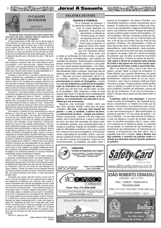 “Se alguém pedir uma palavra de ordem, sempre dare-
mos esta e não outra: restaurar todas as coisas em Cris-
to.”: São Pio X (Memória 21 de Agosto)
Amigos paroquianos de São José, há um século subia ao
Trono pontifício um Papa santo. Em 4 de agosto de 1903, o
Cardeal Giuseppe Sarto foi eleito para o Sumo Pontificado,
como sucessor de São Pedro, sendo coroado no dia 9 do
mesmo mês. São Pio X, um dos maiores Pontífices de todos
os tempos, um Papa que mereceu ser reconhecido por santo,
embora na humildade típica das almas abençoadas, José Sar-
to respondia àqueles que o chamavam de santo: “Não santo,
mas Sarto”.
Nascido em 1835 ao norte da Itália e de família muito sim-
ples e religiosa, o pequeno José, com muito esforço e sacrifí-
cio conseguiu – com o apoio dos pais – estudar e entrar para
o Seminário. Com sua permanente auto definição: “um pobre
vigário da roça”, José Sarto percorreu com simplicidade o ca-
minho que o Espírito Santo traçou da responsabilidade de vi-
gário de uma pequena aldeia até o Papado.
Tomando o nome de Pio X, chamava a atenção pela mo-
déstia e vpobreza que o possibilitava à vivência da sua ideia-
-força: “Restaurar todas as coisas em Cristo”. São Pio X foi
Papa de 1903 a 1914. Ocupado com a pastoral, São Pio X rea-
lizou reformas na liturgia, favoreceu a comunhão diária e a co-
munhão das crianças (se vocês leram meu artigo sobre Santa
Maria Goretti com certeza se lembrarão), sendo que no campo
doutrinal rebateu por amor à Verdade o relativismo moderno.
Durante os 11 anos desse glorioso, árduo e fecundo ponti-
ficado foram lançados mais de 3.000 documentos oficiais, com
o objetivo de “Instaurare Omnia in Christo”— conforme seu
lema. E tem estreita analogia com esta sua afirmação: “Se
alguém pedir uma palavra de ordem, sempre daremos esta e
não outra: Restaurar todas as coisas em Cristo”. Nesse senti-
do de restaurar todas as coisas em Cristo, foram numerosas e
admiráveis as obras empreendidas pelo Santo Pontífice para
defender a Civilização Cristã gravemente ameaçada.
Uma palavra, a respeito de uma característica em que se
destacou no mais alto grau São Pio X: sua extrema bonda-
de. Ao lado dessa bondade, e de modo feliz combinada com
a ternura de seu coração paternal, possuía uma indomável
energia de caráter e uma força de vontade que podiam tes-
temunhar, sem vacilação, os que realmente o conheceram,
embora em mais de uma ocasião surpreendesse, e até cau-
sasse estranheza àqueles que somente haviam tido ocasião
de experimentar sua delicadeza e reservas habituais. Quando
surgia alguma questão na qual se fazia necessário definir e
manter os direitos e liberdade da Igreja, quando a pureza e
integridade da verdade católica requeriam afirmação e defesa,
ou era preciso sustentar a disciplina eclesiástica contra o rela-
xamento ou influência mundanas, Pio X revelava então toda a
força e energia de seu caráter e o intrépido valor de um grande
Pontífice consciente da responsabilidade de seu sagrado mi-
nistério e dos deveres que julgava ter que cumprir a todo cus-
to.Era inútil, em tais ocasiões, que alguém tratasse de dobrar
sua constância; toda tentativa de intimidá-lo com ameaças, ou
de afagá-lo com sedutores pretextos ou recursos meramente
sentimentais, estava condenada ao fracasso.
Pio X não foi apenas um teólogo. Foi um pastor dedicado
e, sobretudo, extremamente devoto, que sentia satisfação em
definir-se como “um simples pároco do campo”. Ficou muito
amargurado quando previu a Primeira Guerra Mundial e sentiu
a impotência de nada poder fazer para que ela não aconteces-
se. Possuindo o dom da cura, ainda em vida intercedeu em
vários milagres. Consta dos relatos que as pessoas doentes
que tinham contato com ele se curavam. Discorrendo sobre tal
fato, ele mesmo explicava como sendo “o poder das chaves
de São Pedro”.
Sorridente, pai e pastor, São Pio X entrou no Céu com 79
anos, no dia 20 de agosto de 1914, deixando para a Igreja o
seu testemunho de pobreza, pois conta-se o fato, tomou di-
nheiro emprestado para comprar as passagens de ida e volta
rumo ao conclave que o teria escolhido Papa, pois não acredi-
tava num erro do Espírito Santo. O seu testamento assim se
inicia:”Nasci pobre, vivi pobre e desejo morrer pobre”.O povo,
de imediato, passou a venerá-lo como um santo. Foi beatifica-
do em 1951 e canonizado em 3 de Setembro de 1954 por Pio
XII. A Igreja celebra a sua memória litúrgica no dia 21 de Agos-
to. É atualmente o patrono dos peregrinos enfermos e é con-
siderado por alguns estudiosos,como o maior dos Papas do
século XX, disputando tal título com o Papa São João Paulo
II.Ficou conhecido como o “Papa da Eucaristia” e foi o primei-
ro Papa a ser canonizado desde Pio V (1566–72). Na lápide
do seu túmulo na Basílica de São Pedro no Vaticano, lê-se:
Asua tiara era formada por três coroas: pobreza,humildadee
bondade.
São Pio X, rogai por nós!
Padre Jeferson Flávio Mengali
Pároco
RIQUEZA E POBREZA
Foi a «teologia da pobreza» o
nó central da homilia do Papa Fran-
cisco na missa celebrada na
terça-feira, 16 de Junho, em
Santa Marta. A reflexão do
Pontífice partiu do trecho
da segunda carta aos Co-
ríntios (8, 1-9), no qual são
Paulo «está a organizar na
Igreja de Corinto uma coleta
para a Igreja de Jerusalém,
que vive momentos difíceis
de pobreza». Para evitar que
a coleta se verificasse de forma errada, o apósto-
lo «faz algumas considerações», uma espécie de
«teologia da pobreza». Especificações necessárias
porque, explicou Francisco, «pobreza» é uma pala-
vra «que causa sempre perplexidade». Com efeito,
quantas vezes ouvimos dizer: «Mas este sacerdote
fala demasiado sobre a pobreza, este bispo fala de
pobreza, este cristão, esta religiosa falam de pobre-
za...”. Mas são um pouco comunistas, não é?». E,
ao contrário, sublinhou o Papa, «a pobreza está
precisamente no centro do Evangelho», a ponto
que «se nós tirássemos a pobreza do Evangelho,
nada se entenderia da mensagem de Jesus»...
«E dado que vós sois ricos, pensai neles, na Igre-
ja de Jerusalém». Mas, perguntou o Papa, de qual
riqueza fala Paulo? A resposta lê-se imediatamente
depois: «Sois ricos em todas as coisas: na fé, na
palavra, no conhecimento, em cada zelo e na ca-
ridade que vos ensinamos».
Segue-se uma exortação: «Assim, dado que
sois ricos, abundai também nesta obra de gene-
rosidade». «Ou seja, com que, esta riqueza tão
grande – o zelo, a caridade, a palavra de Deus,
o conhecimento de Deus – chegue aos bolsos».
Porque, acrescentou, «quando a fé não chega aos
bolsos, não é uma fé genuína»; e esta é «uma regra
de ouro» que deve ser recordada. Do trecho pauli-
no sobressai, portanto, uma «contraposição entre a
riqueza e a pobreza. A Igreja de Jerusalém é pobre,
está em dificuldade econômica, mas é rica, porque
tem o tesouro do anúncio evangélico». E foi precisa-
mente «esta Igreja de Jerusalém, pobre», que enri-
queceu a Igreja de Corinto «com o anúncio evangéli-
co: deu-lhe a riqueza do Evangelho». Quem era rico
economicamente, na realidade, era pobre «sem o
anúncio do Evangelho». Há, disse o Pontífice, «um
intercâmbio recíproco» e assim «da pobreza vem a
riqueza». É neste ponto, explicou o Papa, que «Pau-
lo com o seu pensamento, chega ao fundamento da-
quilo a que podemos chamar “teologia da pobreza”,
porque a pobreza está no centro do Evangelho». Lê-
-se na epístola: «De fato, conheceis a graça do nos-
so Senhor Jesus Cristo: era rico e fez-se pobre por
nós, a fim de que vos torneis ricos por meio da sua
pobreza». Portanto, «foi precisamente o Verbo de
Deus que se fez carne, o Verbo de Deus nesta con-
descendência, neste abaixamento, neste empobre-
cimento, que nos tornou ricos nos dons da salvação,
da palavra, da graça». Este «é o centro da teologia
da pobreza» que, de resto, se encontra na primeira
bem-aventurança: «Felizes os pobres de espírito».
«Ser pobre é deixar-se enriquecer pela pobreza
de Cristo e não querer ser rico com outras rique-
zas exceto as de Cristo, é fazer o que Cristo fez».
Não é só fazer-se pobre, mas é «dar mais um
passo», porque, disse, «o pobre me enriquece». O
Papa explicou que «quando oferecemos uma ajuda
aos pobres, não fazemos de modo cristão obras de
beneficência». Estamos diante de um ato «bom»,
«humano», mas «não é a pobreza cristã que Paulo
menciona e prega». Porque pobreza cristã significa
«que eu ofereço ao pobre do que é meu e não do
que é supérfluo, também do necessário, porque sei
que ele me enriquece». E por que me enriquece o
pobre? «Porque Jesus disse que ele próprio está no
pobre»...
A pobreza «não é uma ideologia». A pobreza
«está no centro do Evangelho». Na «teologia da po-
breza» encontramos «o mistério de Cristo que se
abaixou, se humilhou e se empobreceu para nos en-
riquecer». Assim, compreende-se «porque a primei-
ra das bem-aventuranças é: “Bem-aventurados os
pobres de espírito”». E «ser pobre de espírito – fri-
sou o Pontífice – é ir por este caminho do Senhor»,
o qual «se abaixou» a ponto de se fazer «pão por
nós» no sacrifício eucarístico. Isto é, Jesus «conti-
nua a abaixar-se na história da Igreja, no memorial
da sua paixão, no memorial da sua humilhação, no
memorial do seu abaixamento, no memorial da sua
pobreza, e enriquece-nos com este “pão”». Eis a
sugestão final para a oração: «Que o Senhor nos
faça entender o caminho da pobreza cristã e a
atitude que devemos assumir quando ajudamos
os pobres».
2
O CAJADO
DO PASTOR
SÃO PIO X
(MEMÓRIA 21 DE AGOSTO)
PALAVRA DO PAPA
2
Av. Antonio Pires Pimentel, 907 - Bragança Paulista
sdomincontabil@uol.com.br
Fone / Fax: (11) 4034-3049
SÃO
CONTABILIDADE
JOÃO ROBERTO CERASOLI
ADVOGADO - OAB 137.519 SP
CÍVEL - FAMÍLIA - TRABALHISTA
PREVIDENCIÁRIO
FONES: 2277-6343 / 4033-0843 / 97384-3288 (vivo)
R. JOSÉ MATHIAS FARHAT SOBRINHO 11 - SALA 07
(EDIFICIO CAPITAL - AO LADO DA PADARIA VARANDA AMÉRICA - a 50 METROS DO FÓRUM)
UNIMAGEM
Unidade de Diagnóstico por Imagem
Rua Bahia, 342 • Recreio Estoril
Atibaia • SP • CEP 12944-060
Ressonância Magnética • Tomografia Computadorizada
Mamografia • Densitometria Óssea • Radiologia
Ultrassonografia • Angiografia Digital
Fones (11) 4414-5029/5030
Fax (11) 4412-3267
 