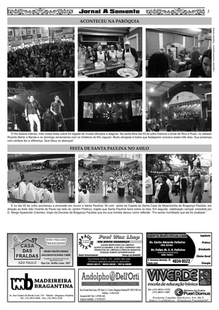 O frio estava intenso, mas nossa festa Julina foi regada de muitas bênçãos e alegrias. Na sexta feira dia 03 de julho tivemos o show de Rico e Ruan, no sábado
Ricardo Bertin e Banda e no domingo encerramos com os Violeiros do Rio Jaguari. Muito obrigada à todos que festejaram conosco esses três dias. Sua presença
com certeza fez a diferença. Que Deus os abençoe!
E no dia 09 de Julho aconteceu a procissão em louvor a Santa Paulinia: 9h com saída da Capela da Santa Casa de Misericórdia de Bragança Paulista, em
direção ao Asilo São Vicente de Paulo (ao lado do Jardim Público), trajeto que Santa Paulinia fazia todos os dias. Em seguida celebração campal, presidida por
D. Sérgio Aparecido Colombo, bispo da Diocese de Bragança Paulista que em sua homilia deixou como reflexão: “Foi sendo humilhada que ela foi exaltada.”
3
ACONTECEU NA PARÓQUIA
FESTA DE SANTA PAULINA NO ASILO
Legendas:AmandaSiqueira–PastoralFamiliar
MADEIREIRA
BRAGANTINA
Av. José Gomes da Rocha Leal, 134 - Taboão - Bragança Paulista
Tel.: (11) 4033-4048 - Fax: (11) 4033-2328
Paul Wax LimpPaul Wax Limp
AGORA MERCADÃO DA LIMPEZA
SUPER ECONOMIA, E NO SEU CARRINHO VÃO
PRODUTOS DE LIMPEZA A PREÇOS BARATOS
PORQUE SOMOS DIFERENCIADOS
Amplo Estacionamento Entrega em Domicílio
Rua Alfredo Ortenzi, 133 - Jardim São José
(Próximo cabeceira da pista do aeroclube)
4032-3815 / 4033-2638 / 9916-5020
EM NOVO ENDEREÇO Dr. Carlos Eduardo Falleiros
Dr. Felipe M. C. V. Falleiros
CRO 22762
CRO 76451
Implante
Prótese
Ortodontia
Clínica Geral
Cirurgia
R. Octaviano Machado, 26
Santa Luzia 4034-0522
ODONTOLOGIA ESPECIALIZADAODONTOLOGIA ESPECIALIZADA
Especialista em Implantodontia
 