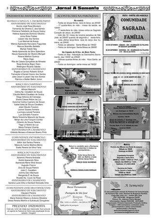 MATRIZ e CAPELA N. S. DO BOM PARTO
aniversário de nascimento
Aluízio José Rosa Monteiro
Fernanda de Oliveira C. dos Santos
Filomena Felisberto de Souza Godoy
Helena Aparecida Dominici Oliveira
Júnia Rosa Freitas
Lázaro Vaz dos Santos
Luiz Manoel de Araujo
Márcia Aparecida Herculano Fagundes
Marcos Brandão Barletta
Marisa Toledo Ney
Neide Aparecida da Silva Splendore
Neuza Aparecida de Oliveira Mengali
Raiana Martins Queiroz
Récio Zago
Rita de Cassia Gonçalves de Almeida
Rosa América Bigon Giani
Wellington Ricardo Sabião
aniversário de CASAMENTO
Ângela e Canísio Roberto Schuh
Fernanda e Daniel Cosmo dos Santos
Júlia Cezar e Lázaro Vaz dos Santos
Patrícia e Walter Bellini Júnior
BIRIÇA DO CAMPINHO
aniversário de nascimento
Afonso Mazochi
Celina Ap. Cavallaro de Souza
Cláudia Maria Cavallaro de Godoy
Diego Antonio de Camargo
Eliane Cássia Nobre da Luz
Guiomar Carlos Cypriano de Souza
Izabel Izete de Souza Cavallaro
José Cláudio Favaron
Leonor Soares Ferreira
Lucimara Leonel Ferreira
Luis Edivaldo Favaron
Maria Terezinha Mazochi de Souza
Mirian de Lima Furquim Corrêa
Orlando de Souza Pereira
Tiago Jr Nobre da Luz
Maria Ferreira Vicente
aniversário de casamento
Orlanda Moraes e Estevam Bueno Pinto
comunidade SÃO MARCELO
aniversário de nascimento
Ailton dos Santos Pereira
Maria do Carmo Martins Albino
Suele Pereira da Silva Faria
BIRIÇA DO VALADO
aniversário de nascimento
Alzemiro Pereira Andrade
André Aparecido Silva
Aparecida Maria Silva Souza
Augusto Franco
Diva de Souza Petroni
Julia C. Cavallaro
Julinho Davi Machado
Margarida P. de Souza
Roselei Ap. Couto da Rosa
aniversário de casamento
Sandra Luzia Ortiz e Denilson Donizete Ortiz
COMUNIDADE CHÁCARA FERNÃO DIAS
aniversário de nascimento
Clausevi Pereira
aniversário de casamento
Maria Dolores Ribeiro e Antonio Silvestre
Deise Pereira Martins e Eulicleudo Gonçalves
DIZIMISTAS ANIVERSARIANTES ACONTECERÁ NA PARÓQUIA
PREZADO DIZIMISTA
Caso seu nome não esteja aqui relacionado, favor procurar
um agente da Pastoral do Dízimo para atualização de seu
cadastro. Obrigado!
8
Na matriz:
- Todas as terças-feiras, reza do terço, as 20h00’
- 1ª quarta-feira do mês - missa da saúde, as
15h00’
- 1ª sexta-feira do mês: missa votiva ao Sagrado
Coração de Jesus, as 20h00’
- todo dia 19: missa da novena perpétua de São
José, as 20h00’ quando de segunda a sexta-feira.
- toda última terça-feira: reza do terço dos ho-
mens, as 20h00’
- Todos os sábados: Santa Missa as 19h00’
- Todos os domingos: Santa Missa as 08h00’
Na Capela de N.Sra. do Bom Parto:
- Todos os dias - Adoração ao Santíssimo Sacra-
mento, das 13h00’ às 20h00’
- Últimas quartas-feiras do mês: Hora Santa, as
20h00’
- Todos os domingos: santa missa as 19h30’
 