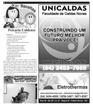 Peixaria Caldense
Peixe ao forno
Ingredientes:
. 1,200 kg de postas pequenas de peixe
. 2 colheres (sopa) de suco de limão
. 2 dentes de alho bem picados
. Sal e pimenta a gosto
. 4 batatas médias ao meio e aferventadas
Molho:
. 1 cebola média cortada em rodelas
. 1 colher (sopa) de óleo de milho
. 4 tomates sem sementes, picados
. ½ xícara (chá) de extrato de tomates
. ½ xícara (chá) de água
. Sal, pimenta e cheiro-verde picado a gosto
. 2 colheres (sopa) de azeite
. Salsa picada para polvilhar
Modo de preparo:
Tempere o peixe com o limão, o alho e sal e pimenta a
gosto, tampe e deixe tomar gosto na geladeira, por 30 minutos.
Em uma panela, refogue a cebola com o óleo, junte o tomate,
o extrato e a água, misture bem e ferva por 5 minutos, com a
panela tampada. Tempere a gosto com sal e pimenta e retire do
fogo. Em um refratário, coloque as batatas intercaladas com o
peixe, em uma só camada. Regue com o molho e o azeite e leve
ao forno, preaquecido, em temperatura média por cerca de 40
minutos ou até o peixe cozinhar. Retire do forno e polvilhe a
salsa antes de servir.
 