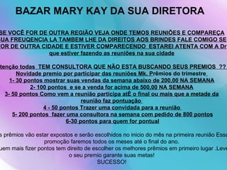 BAZAR MARY KAY DA SUA DIRETORA   SE VOCÊ FOR DE OUTRA REGIÃO VEJA ONDE TEMOS REUNIÕES E COMPAREÇA SUA FREUQENCIA LA TAMBEM LHE DA DIREITOS AOS BRINDES FALE COMIGO SE FOR DE OUTRA CIDADE E ESTIVER COMPARECENDO  ESTAREI ATENTA COM A Dr que estiver fazendo as reuniões na sua cidade Atenção todas  TEM CONSULTORA QUE NÃO ESTA BUSCANDO SEUS PREMIOS  ??  Novidade premio por participar das reuniões Mk. P rêmios do trimestre   1- 30 pontos mostrar suas vendas da semana abaixo de 200,00 NA SEMANA 2- 100 pontos  e se a venda for acima de 500,00 NA SEMANA 3- 50 pontos Como vem a reunião participa até o final ou mais que a metade da reunião faz pontuação    4 - 50 pontos Trazer uma convidada para a reunião    5- 200 pontos  fazer uma consultora na semana com pedido de 800 pontos   6-30 pontos para quem for pontual   Os prêmios vão estar expostos e serão escolhidos no inicio do mês na primeira reunião Essa promoção faremos todos os meses até o final do ano. Quem mais fizer pontos tem direito de escolher os melhores prêmios em primeiro lugar .Leve o seu premio garante suas metas! SUCESSO! 
