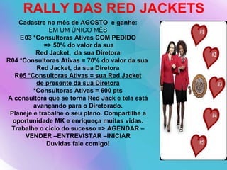 RALLY DAS RED JACKETS Cadastre no mês de AGOSTO  e ganhe: EM UM ÚNICO MÊS  03 *Consultoras Ativas COM PEDIDO => 50% do valor da sua Red Jacket,  da sua Diretora   04 *Consultoras Ativas = 70% do valor da sua  Red Jacket, da sua Diretora  05 *Consultoras Ativas = sua Red Jacket de presente da sua Diretora *Consultoras Ativas = 600 pts A consultora que se torna Red Jack e tela está avançando para o Diretorado. Planeje e trabalhe o seu plano. Compartilhe a oportunidade MK e enriqueça muitas vidas. Trabalhe o ciclo do sucesso => AGENDAR –VENDER –ENTREVISTAR –INICIAR Duvidas fale comigo! 