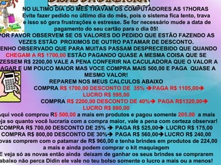 NO ULTIMO DIA DO MÊS TRAVAM OS COMPUTADORES AS 17HORAS  Evite fazer pedido no último dia do mês, pois o sistema fica lento, trava e isso só gera frustrações e estresse. Se for necessário mude a data de pagamento do seu cartão para o dia 05! POR FAVOR OBSERVEM SE OS VALORES DO PEDIDO QUE ESTÃO FAZENDO AS VEZES ESTÃO  PROXIMOS DE OUTRO PATAMAR DE DESCONTO. TENHO OBSERVADO QUE PARA MUITAS PASSAM DESPRECEBIDO QUE QUANDO  CHEGAM A R$ 1700,00  ESTÃO PAGANDO QUASE A MESMA COISA QUE SE FIZESSEM R$ 2200,00 VALE A PENA CONFERIR NA CACULADORA QUE O VALOR A PAGAR E UM POUCO MAIOR MAS VOCE COMPRA MAIS 500,00 E PAGA  QUASE A MESMO VALOR! REPAREM NOS MEUS CALCULOS ABAIXO COMPRA  R$ 1700,00 DESCONTO DE  35%   PAGA R$ 1105,00  LUCRO R$ 595,00 COMPRA  R$ 2200,00 DESCONTO DE 40%   PAGA R$1320,00  LUCRO R$ 880,00 Aqui você comprou R $ 500,00  a mais em produtos e pagou somente  205,00  a mais veja so quanto você lucraria com a compra maior, vale a pena com certeza observar! COMPRA R$ 700,00 DESCONTO DE 25%    PAGA R$ 525,00   LUCRO R$ 175,00 COMPRA R$ 800,00 DESCONTO DE 30%   PAGA R$ 560,00  LUCRO R$ 240,00 Novas comprem com o patamar de R$ 960,00 e tenha brindes em produtos de 224,00 a mais e ainda podem comprar o kit maquiagem E veja só as novas então ainda  deixam de ganhar os seus brindes se comprarem abaixo não perca Didin ele vale no teu bolso somente o lucro a mais ou a menos! 