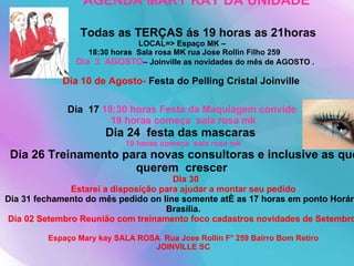 AGENDA MARY KAY DA UNIDADE Todas as TERÇAS ás 19 horas as 21horas  LOCAL=> Espaço MK –   18:30 horas  Sala rosa MK rua Jose Rollin Filho 259   Dia  3  AGOSTO – Joinville as novidades do mês de AGOSTO . Dia 10 de Agosto-  Festa do Pelling Cristal Joinville   Dia  17  18:30 horas Festa da Maquiagem convide  19 horas começa  sala rosa mk Dia 24  festa das mascaras  19 horas começa  sala rosa mk   Dia 26 Treinamento para novas consultoras e inclusive as que querem  crescer    Dia 30 Estarei a disposição para ajudar a montar seu pedido Dia 31 fechamento do mês pedido on line somente até as 17 horas em ponto Horário Brasília. Dia 02 Setembro Reunião com treinamento foco cadastros novidades de Setembro    Espaço Mary kay SALA ROSA  Rua Jose Rollin F° 259 Bairro Bom Retiro  JOINVILLE SC 