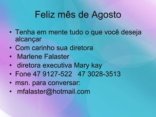 Feliz mês de Agosto Tenha em mente tudo o que você deseja alcançar  Com carinho sua diretora Marlene Falaster diretora executiva Mary kay  Fone 47 9127-522  47 3028-3513 msn. para conversar: [email_address] 