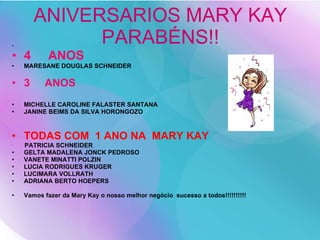 ANIVERSARIOS MARY KAY PARABÉNS!! 4  ANOS MARESANE DOUGLAS SCHNEIDER 3  ANOS MICHELLE CAROLINE FALASTER SANTANA JANINE BEIMS DA SILVA HORONGOZO TODAS COM  1 ANO NA  MARY KAY PATRICIA SCHNEIDER GELTA MADALENA JONCK PEDROSO VANETE MINATTI POLZIN LUCIA RODRIGUES KRUGER LUCIMARA VOLLRATH ADRIANA BERTO HOEPERS Vamos fazer da Mary Kay o nosso melhor negócio  sucesso a todos!!!!!!!!!! 