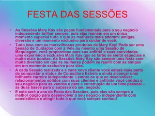 FESTA DAS SESSÕES As Sessões Mary Kay são peças fundamentais para o seu negócio independente brilhar sempre, pois elas reúnem em um único momento especial tudo o que as mulheres mais adoram: amigas, diversão e um momento exclusivo para cuidar de você. Tudo isso com os maravilhosos produtos da Mary Kay! Pode ser uma Sessão de Cuidados com a Pele ou mesmo uma Sessão de Maquiagem, você proporciona para sua anfitriã e suas convidadas uma experiência exclusiva Mary Kay que as farão se sentir especiais e muito mais bonitas. As Sessões Mary Kay são sempre uma festa com muita diversão em que as mulheres podem se reunir com as amigas em um momento exclusivo para elas. A cada Sessão realizada e a cada nova cliente você estará mais perto de conquistar o status de Consultora Estrela e ainda alcançar uma brilhante carreira independente. Lembre-se que ao desenvolver relacionamentos sólidos com suas clientes e anfitriãs você conduz o seu negócio para as vendas e para a construção de um time pessoal – as duas bases para o sucesso do seu negócio. E este será o ano da Festa das Sessões, pois elas são sempre a melhor opção para desenvolver o seu negócio independente com consistência e atingir tudo o que você sempre sonhou! 