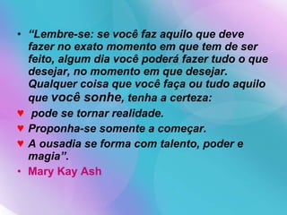 “ Lembre-se: se você faz aquilo que deve fazer no exato momento em que tem de ser feito, algum dia você poderá fazer tudo o que desejar, no momento em que desejar. Qualquer coisa que você faça ou tudo aquilo que  você sonhe , tenha a certeza: pode se tornar realidade.  Proponha-se somente a começar.  A ousadia se forma com talento, poder e magia”.   Mary Kay Ash 