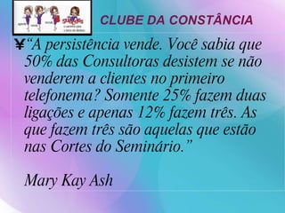“ A persistência vende. Você sabia que 50% das Consultoras desistem se não venderem a clientes no primeiro telefonema? Somente 25% fazem duas ligações e apenas 12% fazem três. As que fazem três são aquelas que estão nas Cortes do Seminário.” Mary Kay Ash CLUBE DA CONSTÂNCIA   