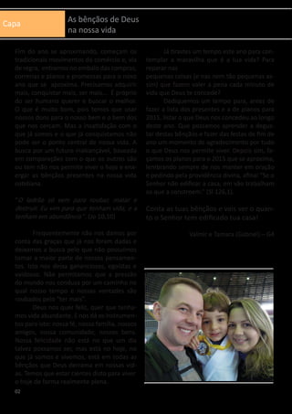 Capa As bênçãos de Deus
na nossa vida
Fim do ano se aproximando, começam os
tradicionais movimentos do comércio e, via
de regra, entramos no embalo das compras,
correrias e planos e promessas para o novo
ano que se aproxima. Precisamos adquirir
mais, conquistar mais, ser mais... É próprio
do ser humano querer e buscar o melhor.
O que é muito bom, pois temos que usar
nossos dons para o nosso bem e o bem dos
que nos cercam. Mas a insatisfação com o
que já somos e o que já conquistamos não
pode ser o ponto central de nossa vida. A
busca por um futuro inalcançável, baseada
em comparações com o que os outros são
ou tem não nos permite viver o hoje e enx-
ergar as bênçãos presentes na nossa vida
cotidiana.
“O ladrão só vem para roubar, matar e
destruir. Eu vim para que tenham vida, e a
tenham em abundância ”. (Jo 10,10)
	 Frequentemente não nos damos por
conta das graças que já nos foram dadas e
deixamos a busca pelo que não possuímos
tomar a maior parte de nossos pensamen-
tos. Isto nos deixa gananciosos, egoístas e
vaidosos. Não permitamos que a pressão
do mundo nos conduza por um caminho no
qual nosso tempo e nossas vontades são
roubados pelo “ter mais”.
	 Deus nos quer feliz, quer que tenha-
mos vida abundante. E nos dá os instrumen-
tos para isto: nossa fé, nossa família, nossos
amigos, nossa comunidade, nossos bens.
Nossa felicidade não está no que um dia
talvez possamos ser, mas está no hoje, no
que já somos e vivemos, está em todas as
bênçãos que Deus derrama em nossas vid-
as. Temos que estar cientes disto para viver
o hoje de forma realmente plena.
	 Já tirastes um tempo este ano para con-
templar a maravilha que é a tua vida? Para
reparar nas
pequenas coisas (e nas nem tão pequenas as-
sim) que fazem valer a pena cada minuto de
vida que Deus te concede?
	 Dediquemos um tempo para, antes de
fazer a lista dos presentes e a de planos para
2015, listar o que Deus nos concedeu ao longo
deste ano. Que possamos aprender a degus-
tar destas bênçãos e fazer das festas de fim de
ano um momento de agradecimento por tudo
o que Deus nos permite viver. Depois sim, fa-
çamos os planos para o 2015 que se aproxima,
lembrando sempre de nos manter em oração
e pedindo pela providência divina, afinal “Se o
Senhor não edificar a casa, em vão trabalham
os que a constroem.” (Sl 126,1).
Conta as tuas bênçãos e vais ver o quan-
to o Senhor tem edificado tua casa!
Valmir e Tamara (Gabriel) – G4
02
 