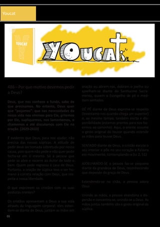 03
486 – Por que motivo devemos pedir
a Deus?
Deus, que nos conhece a fundo, sabe de
que precisamos. No entanto, Deus quer
que “peçamos”: que nas necessidades da
nossa vida nos viremos para Ele, gritemos
por Ele, supliquemos, nos lamentemos, o
chamemos e até discutamos com Ele na
oração. [2629-2633]
É evidente que Deus, para nos ajudar, não
precisa das nossas súplicas. A atitude de
pedir deve ser tomada sobretudo por nossa
causa, pois quem não pede e não quer pedir
fecha-se em si mesmo. Só a pessoa que
pede se abre e recorre ao Autor de todo o
bem. Quem pede regressa à casa de Deus.
Portanto, a oração de súplica leva o ser hu-
mano à correta relação com Deus, que res-
peita a nossa liberdade.
O que exprimem os cristãos com as suas
posturas orantes?
Os cristãos apresentam a Deus a sua vida
através da linguagem corporal: eles esten-
dem-se diante de Deus, juntam as mãos em
oração ou abrem-nas, dobram o joelho ou
ajoelham-se diante do Santíssimo Sacra-
mento, ouvem o Evangelho de pé e med-
itam sentados.
DÉ PÉ diante de Deus exprime-se respeito
(levantamo-nos quando chega um superior)
e, ao mesmo tempo, também alerta e dis-
ponibilidade (estamos prontos para nos faz-
ermos ao caminho). Aqui, o orante assume
o gesto original do louvor quando estende
as mãos para louvar Deus.
SENTADO diante de Deus, o cristão escuta o
seu interior e põe no seu coração a Palavra
em movimento, contemplando-a (Lc 2, 51)
AJOELHANDO-SE a pessoa faz-se pequena
diante da grandeza de Deus, reconhecendo
que depende da graça de Deus.
Estendendo-se no chão, a pessoa adora
Deus
Unindo as mãos, a pessoa abandona a dis-
persão e concentra-se, unindo-se a Deus. As
mãos juntas também são o gesto original da
súplica.
Youcat
 