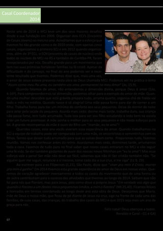 07
Casal Coordenador
2014
Neste ano de 2014 o MCJ teve um dos seus maiores desafios
desde a sua fundação em 2009. Organizar dois ECJ’s (Encontro
de Casais Jovens) no mesmo ano. Acreditamos que o esforço que
tivemos foi tão grande como o de 2010 onde, com apenas cinco
casais, organizamos o primeiro ECJ e em 2012 quando organiza-
mos, além do 3º ECJ, o ECN (encontro de casais de núcleo) onde
todos os núcleos do MCJ no RS e também de Curitiba-PR, foram
recepcionados por nós. Desafio grande para um movimento que
tem nas suas primícias fortalecer famílias na fé cristã. Apesar da
dificuldade e do cansaço, no final do ano podemos ver o exce-
lente resultado que tivemos. Podemos dizer que, mais uma vez,
o amor de Jesus esteve presente nesta obra de Deus chamada MCJ. Podemos ver na prática o lema
“Assim como meu Pai ama, eu também vos amo, permanecei no meu Amor” (Jo, 15,9).
	 Quando falamos de amor, não entendemos a dimensão divina, porque Deus é amor (1Jo,
4-16ª). Para compreendermos tal dimensão, podemos olhar para o exemplo do amor de mãe. Quan-
do uma mulher descobre que está grávida prepara tudo, arruma quarto, organiza chá de fralda vai
todo o mês no médico. Quando nasce é só alegria! Uma mãe passa fome para dar de comer a um
filho. Trabalha horas para dar um mínimo de conforto aos seus pequenos. Deixa de dormir de noite
para zelar pela saúde do pequeno. Acorda mais cedo, dorme mais tarde, trabalha duro, sua criança
não passa fome, tem tudo arrumado. Tudo isso para ver seu filho estudando e indo bem na escola
e ter um futuro promissor. A mãe sonha o melhor para os seus pequenos e não mede esforços para
tal. A grande recompensa da mãe é ouvir do filho um “mamãe, eu te amo”!
	 Queridos casais, este ano vocês viveram essa experiência do amor. Quando trabalhamos no
ECJ a equipe de trabalho pode ser comparada com uma mãe, os encontristas e sementinhas com os
filhos. Temos que deixar tudo arrumado para que as coisas deem certo. Preparamos tudo, fazemos
reunião. Vamos nos confessar antes do retiro. Acordamos mais cedo, dormimos tarde, arrumamos
toda a casa. Fazemos de tudo para no final saber que novos casais entraram no MCJ e vão seguir
uma fé vida. Se der também gastamos de ouvir dos nossos novos filhinhos um “eu te amo”! Mas esse
esforço vale a pena! Ser mãe não deve ser fácil, sabemos que não é! Ser cristão também não. “Se
alguém quer me seguir, renuncie a si mesmo, tome cada dia a sua cruz, e me siga” (Lc 9, 23).
	 Ao escrever para a os Filipenses (1,21), São Paulo, disse que “viver pra mim é Cristo, morrer
pra mim é ganho.” Em 2014 tivemos esta grande experiência do amor de Deus em nossas vidas. Que-
remos de coração agradecer imensamente a todos os casais do movimento que de uma forma ou
de outra contribuíram para o sucesso das atividades que tivemos ao longo de 2014. Saibam que não
foi para nós que fizeram, mas para Jesus, pois como disse o próprio Jesus “Em verdade vos digo que
quando o fizestes a um destes meus pequeninos irmãos, a mim o fizestes” (Mt 25,40). Ficamos felizes
e honrados em termos coordenado ao longo deste ano esta obra de Deus. Desejamos que Maria,
mãe de Deus e nossa mãe, que ficou de pé diante de Jesus na cruz, siga na frente de cada uma das
famílias, de suas casas, das crianças, do trabalho dos casais do MCJ e que 2015 seja mais um ano de
graça para nós.
Feliz natal! Deus abençoe a todos.
Ronaldo e Carol - G1 e G4)
 