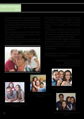 09
Casal Coordenador
2015
É com imensa Alegria e grande responsabili-
dade que recebemos, pela confiança de Cris-
to e de todos vocês, a nobre missão de estar
a frente dos trabalhos do núcleo da Catedral
São Luiz Gonzaga de Novo Hamburgo no
próximo ano.
Nossa satisfação, como família cristã, se dá a
cada momento que podemos servir ao Sen-
hor, com muita Alegria.
Esta Alegria está em nossos corações, pois
foi o próprio Criador que a infundiu através
de seu Santo Espírito.
Nosso abençoado pastor, o papa Francisco,
nos exorta a propagar a Alegria emanada
dos altos céus, na evangelização de nossos
irmãos e, em especial, a nossas próprias
famílias.
A Alegria do Evangelho é como uma vert-
ente, que ao ser canalizada irriga nossos
corações com as graças divinas, produz fru-
tos e nos leva à verdadeira felicidade.
Tomando posse desta Alegria, devemos ser
soldados do bem, revestidos da armadura de
Deus e testemunhando ao mundo, através
de nossa forma de viver, o quão maravilhoso
é ser de Jesus.
Desejamos que os vossos corações transbor-
dem de Alegria e esperança.
Com muito carinho e que Deus
abençoe sua família!
Aurélio, Elisete, Gabi e Isa.
Ricardo e Deise (Luiza) - G14 e G24
Casal Secretário
Uirá e Aline (Miguel e Mariana) - G19
Casal Liturgia
Mauro e Viviana (Enzo) - G11
Casal Tesoureiro
Fabiano e Cris (Amanda e Eduarda) - G9
Casal ECJ
 