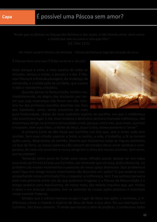 Capa É possível uma Páscoa sem amor?
“Ainda que eu falasse as línguas dos homens e dos anjos, e não tivesse amor, seria como
o metal que soa ou como o sino que tine”
(Cf. 1Cor 13,1).
Por Padre Luciano Martins de Almeida - Pároco da Paróquia Sagrado Coração de Jesus
É Páscoa mais uma vez! É festa na terra e no céu!
Festa porque o amor, a mais excelsa de todas as
virtudes, venceu a morte, o pecado e a dor. É Pás-
coa! Páscoa é a festa da passagem, da mudança, da
conversão; é a celebração da caridade, que supera
o ódio e transforma a História.
	 Quando penso na Ressurreição, lembro-me,
imediatamente, da alegria dos discípulos por ver-
em que suas esperanças não foram em vão. Lem-
bro-me das primeiras reuniões descritas nos Atos
dos Apóstolos, como sendo encontros da mais
pura fraternidade, cheios do mais autêntico espírito de partilha, em que a indiferença
não encontrava lugar. E ela, essa maldosa e destrutiva senhora chamada indiferença, não
encontrava abrigo na primeira comunidade cristã, porque, entre eles, que viram, ouviram
e tocaram, com suas mãos, o Verbo de Deus, Jesus Cristo, estava presente o “amor”.
	 A primeira Carta de São Paulo aos Coríntios nos fala que, sem o amor, nada tem
sentido. Sem essa virtude superior a todas as outras, a vida, o trabalho, a fé se tornam
ações vazias, desprovidas de sentido. Mesmo que falássemos todas as línguas existentes
na face da Terra, se nossas palavras não viessem permeadas desse amor caridoso e com-
passivo, de nada nos serviriam e nunca atingiriam a alma dos nossos ouvintes. Sem amor,
somos estéreis!
	 Tomando como pano de fundo para nossa reflexão pascal, desejei ter em mãos
esse texto da Primeira Carta aos Coríntios, por entender que ele toca, profundamente, no
problema de muitos movimentos e pastorais de nossa igreja diocesana. Que problema é
esse? Que mal atinge nossos movimentos tão fecundos em ações? O que poderia estar
atrapalhando nossa caminhada? Eis a resposta: a indiferença. Sim! Essa senhora perversa
está mais presente entre nós do que podemos imaginar, e a Páscoa da Ressurreição é o
tempo propício para expulsarmos, de nosso meio, tão nefasta inquilina que, por muitas
e vezes e em diversas situações, tem se adonado de nossas ações pastorais e maculado
nosso convívio fraterno.
	 Sempre que a ciência humana ocupa o lugar de Deus nas ações e convívios, a in-
diferença cresce e impede o Espírito de Deus de fazer a Sua obra. Na sua exortação aos
Coríntios, São Paulo adverte: “E ainda que tivesse o dom de profecia, e conhecesse todos
02
 