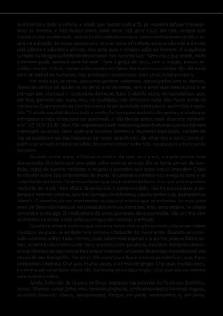 os mistérios e toda a ciência, e ainda que tivesse toda a fé, de maneira tal que transpor-
tasse os montes, e não tivesse amor, nada seria” (Cf. 1Cor 13,2). De fato, sempre que
nossos títulos acadêmicos, nossas habilidades humanas e nosso conhecimento prático as-
sumem a direção de nosso apostolado, este se torna infrutífero, porque não está animado
pela ciência e sabedoria divinas, mas pela pura e simples ação do homem. A sequência
cantada na liturgia da Festa de Pentecostes nos recorda isso: “Sem a Luz que acode, nada
o homem pode, nenhum bem há nele”. Sem a graça de Deus, sem a oração, nossas re-
uniões, nossos retiros, nossas ações sociais em favor dos mais necessitados não são nada
além de trabalhos humanos; não produzem ressurreição. Sem amor, nada prospera.
	 Por mais que, às vezes, possamos parecer solidários, preocupados com os demais,
cheios do desejo de ajudar os de perto e os de longe, sem o amor que levou Cristo a se
entregar por nós e que o ressuscitou da morte, tudo é vão! Às vezes, vemos católicos que,
por fora, parecem dar tudo, mas, na realidade, não oferecem nada. São Paulo alerta os
cristãos da Comunidade de Corinto acerca dessa realidade nada pascal. Assim fala o após-
tolo:” E ainda que distribuísse toda a minha fortuna para sustento dos pobres, e ainda que
entregasse o meu corpo para ser queimado, e não tivesse amor, nada disso me aproveit-
aria” (Cf. 1Cor 13,3). Deus não se preocupa com nossas riquezas humanas que nos tornam
insensíveis ao outro. Deus quer que sejamos homens e mulheres espirituais, capazes de
nos compadecermos das fraquezas de nosso semelhante; de olharmos o outro como al-
guém a ser amado e compreendido. Se o amor estiver entre nós, nossos dons e bens serão
fecundos.
	 Quando existe amor, a Páscoa acontece. Porque, sem amor, a morte jamais teria
sido vencida. O cristão que ama sabe sofrer com os demais. Ele se torna um ser de bon-
dade, capaz de superar rancores e mágoas e perceber que essas coisas impedem Cristo
de triunfar sobre tais sentimentos de morte. O católico autêntico não inveja os dons e as
capacidades do outro. Sabe reconhecer que seu trabalho foi bom, mas que outros podem
realizá-lo de modo mais eficaz. Quando isso é compreendido, não há espaço para a po-
derosa e horrível soberba, que traz consigo a indiferença, aquela senhora da qual estamos
falando. O membro de um movimento ou pastoral eclesial que se embebeu do mais puro
amor de Deus não inveja as iniciativas dos demais membros, mas, ao contrário, se alegra
com elas e as divulga. O cristão cheio do amor, que brota da ressurreição, não se irrita com
os defeitos do outro e não solta sua língua em calúnias e fofocas.
	 Quando o amor é a coluna que sustenta nossa vida e ação pastoral, não se permitem
injustiças no grupo. A verdade será sempre o baluarte do movimento. Quando amamos,
tudo sabemos sofrer; tudo cremos; tudo saberemos esperar e suportar, porque Cristo so-
freu, acreditou na promessa de Deus, esperou, com paciência, que seus discípulos deixas-
sem a ciência e as seguranças humanas e vivessem um amor de entrega incondicional aos
planos de seu Evangelho. Por amor, Ele suportou a Sua e a nossa pesada Cruz, que, hoje,
celebramos vitoriosa. Cruz que, muitas vezes, é o irmão de grupo. Cruz que, muitas vezes,
é a minha personalidade ainda não iluminada pela ressurreição. Cruz que sou eu mesmo
para muitos irmãos.
	 Ainda, bebendo da riqueza de Deus, expressa nas palavras de Paulo aos Coríntios,
lemos: ”O amor nunca falha; mas havendo profecias, serão aniquiladas; havendo línguas,
cessarão; havendo ciência, desaparecerá; Porque, em parte, conhecemos, e, em parte,
 